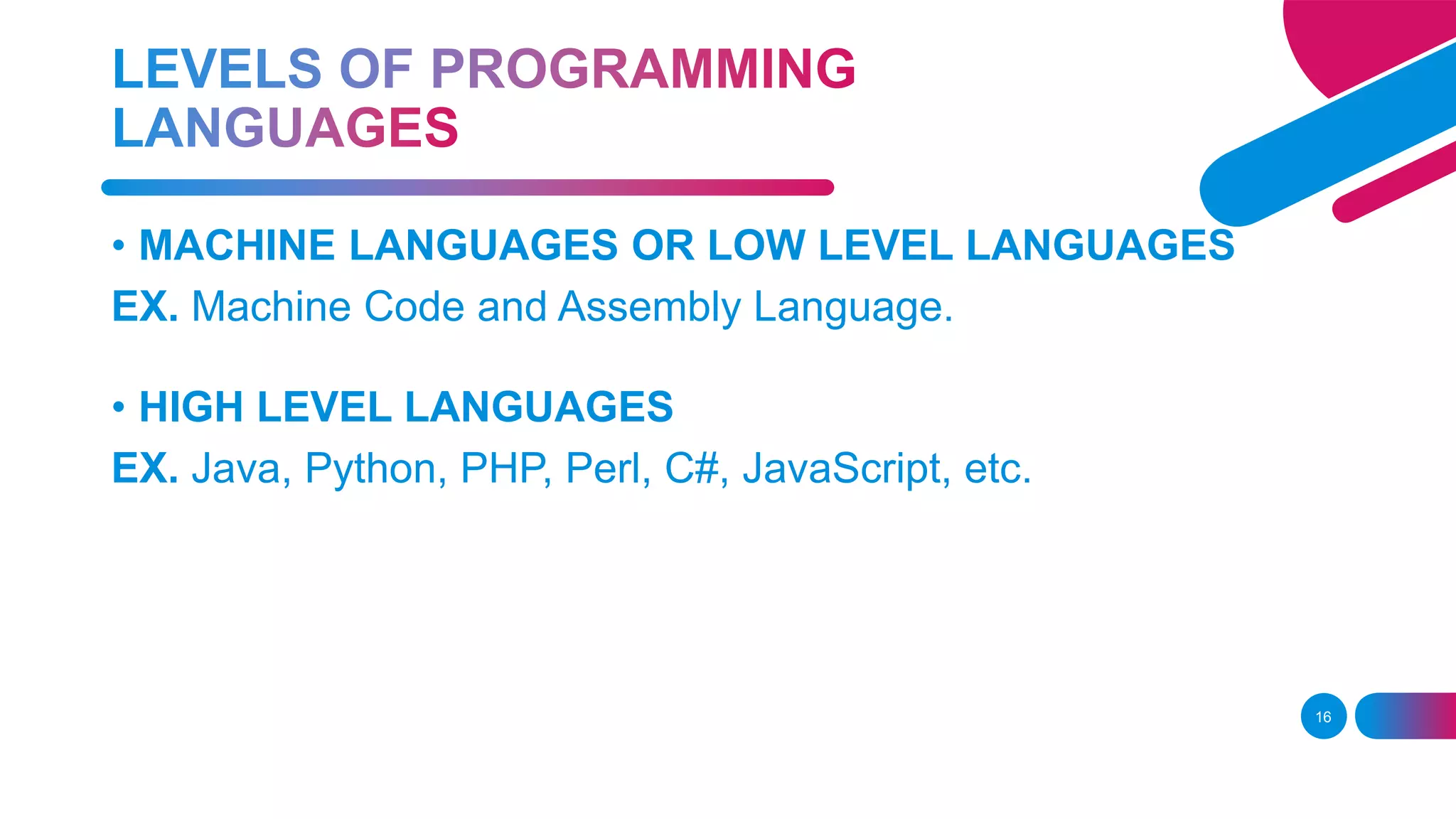 16
• MACHINE LANGUAGES OR LOW LEVEL LANGUAGES
EX. Machine Code and Assembly Language.
• HIGH LEVEL LANGUAGES
EX. Java, Python, PHP, Perl, C#, JavaScript, etc.
 