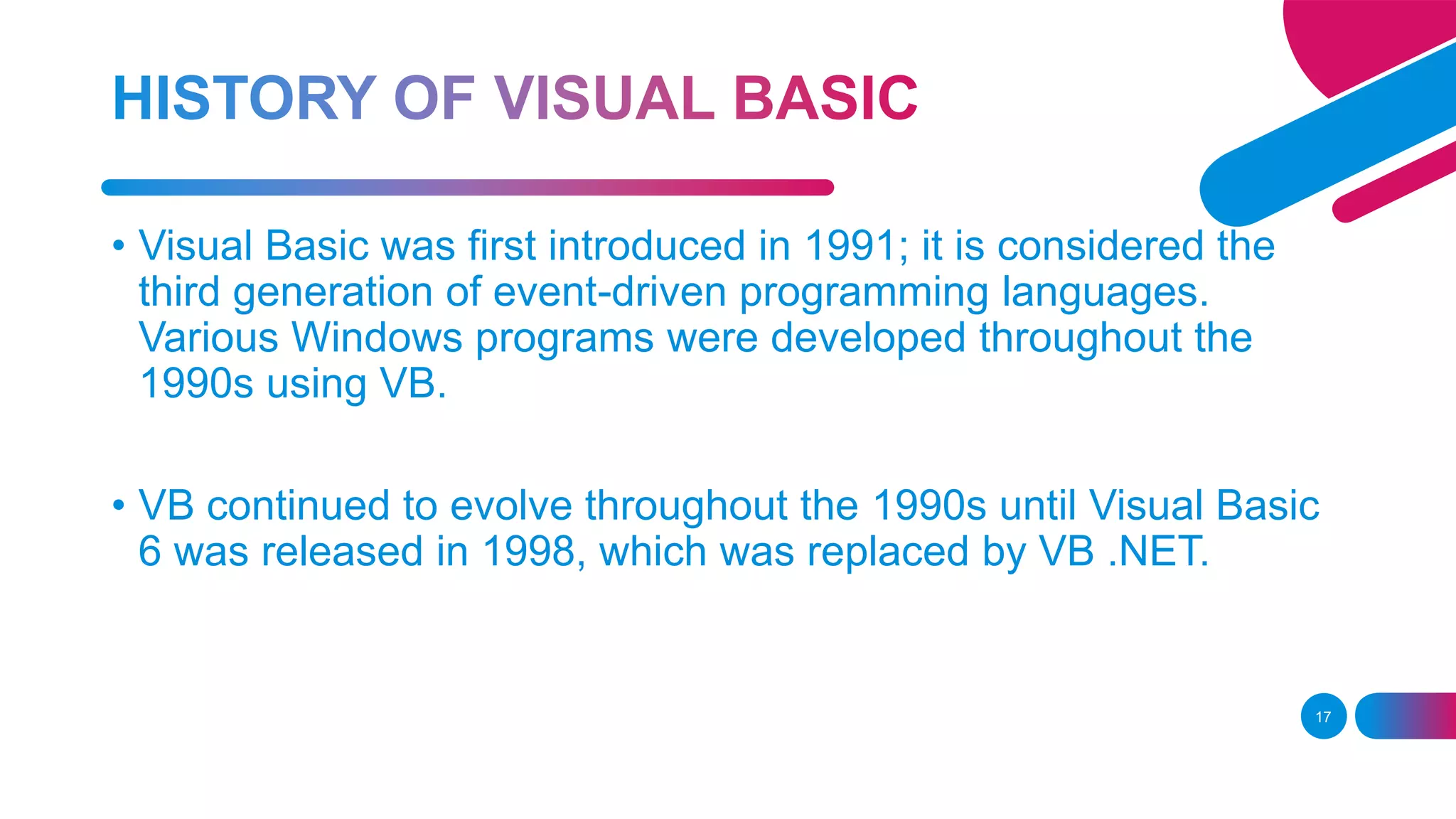 17
• Visual Basic was first introduced in 1991; it is considered the
third generation of event-driven programming languages.
Various Windows programs were developed throughout the
1990s using VB.
• VB continued to evolve throughout the 1990s until Visual Basic
6 was released in 1998, which was replaced by VB .NET.
 