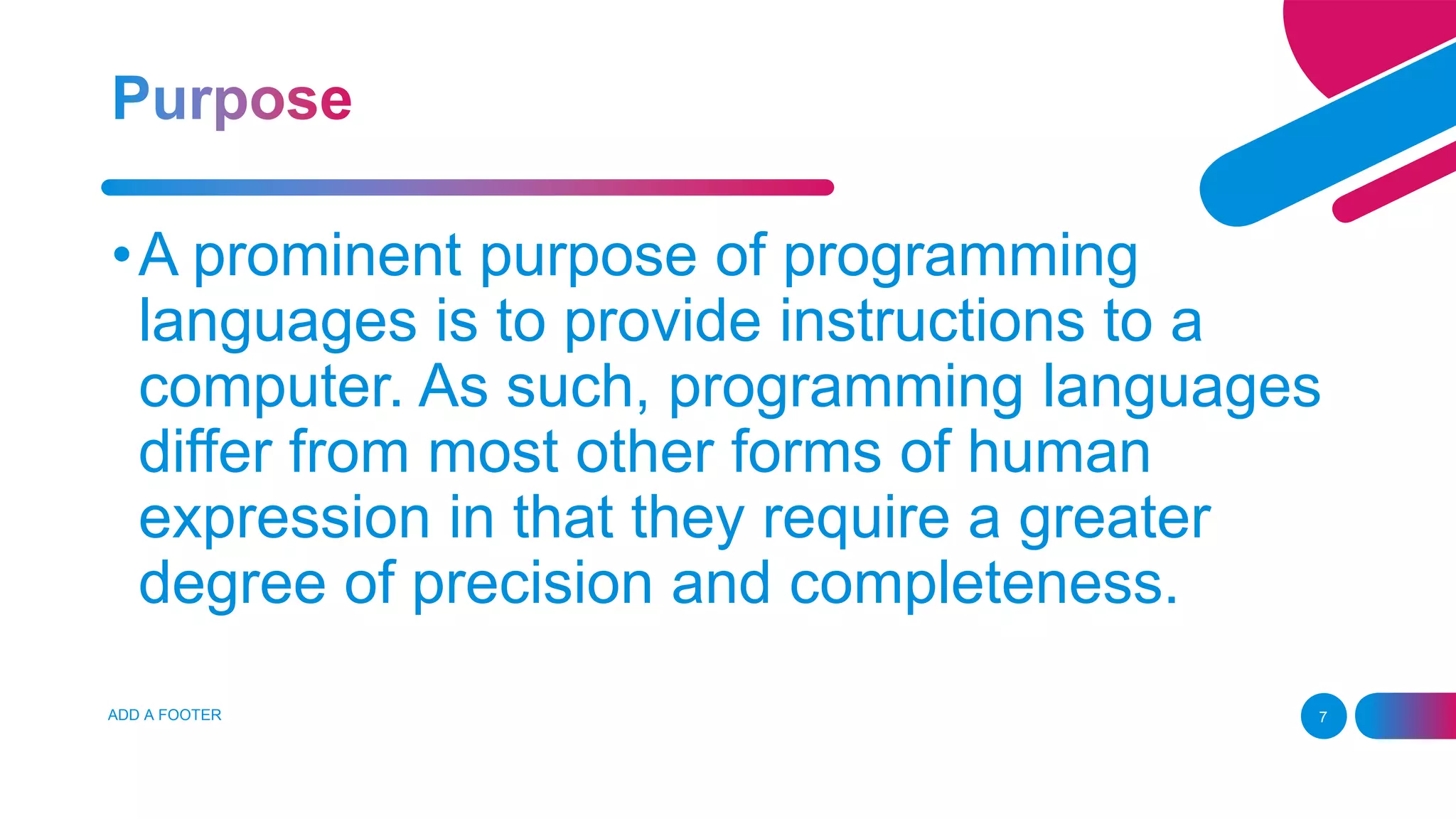 ADD A FOOTER 7
•A prominent purpose of programming
languages is to provide instructions to a
computer. As such, programming languages
differ from most other forms of human
expression in that they require a greater
degree of precision and completeness.
 