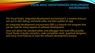 VISUAL BASIC IDE(INTEGRADED DEVELOPMENT
ENVIRONMENT)
The Visual Studio integrated development environment is a creative that you
can use to edit, debug, and build code, and then publish an app.
An integrated development environment (IDE) is a feature-rich program that
can be used for many aspects of software development.
Over and above the standard editor and debugger that most IDEs provide,
Visual Studio includes compilers, code completion tools, graphical designers,
and many more features to ease the software development process.
 