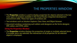 THE PROPERTIES WINDOW
• The Properties window is used to display properties for objects selected in the two
main types of windows available in the Visual Studio integrated development
environment (IDE). These two types of windows are:
• Tool windows such as Solution Explorer, Class View, and Object browser
• Document windows containing such editors and designers as the forms designer,
XML editor, and HTML editor
Using the Properties Window
• The Properties window displays the properties of single or multiple selected items.
If multiple items are selected, the intersection of all properties for all selected
objects is displayed.
 