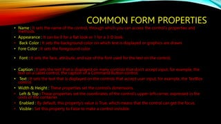 COMMON FORM PROPERTIES
• Name : It sets the name of the control, through which you can access the control’s properties and
methods.
• Appearance : It can be 0 for a flat look or 1 for a 3-D look.
• Back Color : It sets the background color on which text is displayed or graphics are drawn.
• Fore Color : It sets the foreground color
• Font : It sets the face, attribute, and size of the font used for the text on the control.
• Caption : It sets the text that is displayed on many controls that don’t accept input, for example, the
text on a Label control, the caption of a Command Button control.
• Text : It sets the text that is displayed on the controls that accept user input, for example, the TextBox
control.
• Width & Height : These properties set the control’s dimensions.
• Left & Top : These properties set the coordinates of the control’s upper-left corner, expressed in the
units of the container.
• Enabled : By default, this property’s value is True, which means that the control can get the focus.
• Visible : Set this property to False to make a control invisible.
 