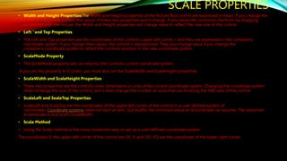 SCALE PROPERTIES
• Width and Height Properties:The Width and Height properties of the Picture Box control are expressed in twips. If you change the
control’s coordinate system, the values of these two properties won’t change. If you resize the control on the Form by dragging
its handles with the mouse, the Width and Height properties will change value to reflect the new size of the control.
• Left “and Top Properties
• The Left and Top properties are the coordinates of the control’s upper-left comer, / and they are expressed in the container’s
coordinate system. If you change their values, the control is repositioned. They also change value if you change the
container’s coordinate system to reflect the control’s position in the new coordinate system.
• ScaleMode Property
• The ScnleMode property sets (or returns) the-control’s current coordinate system.
If you set this property to 0 (User), you must also set the ScaleWidth and ScaleHeight properties.
• ScaleWidth and ScaleHeight Properties
• These two properties are the control’s inner dimensions in units of the current coordinate system. Changing the coordinate system
doesn’tchange the size of the control, but it does change the number of units that can fit along the tW6 axes of the control.
• ScaleLeft and SealeTop Properties
• ScaleLeft and ScaleTop are the coordinates of the upper-left comer of the control in a user-defined system of
coordinates. Coordinate systems need not start at zero. Sca1eLeftis the minimum value an Xcoordinate can assume. The maximum
Xcoordinate is Sca1eLeft+ScaleWidth.
• Scale Method
• Using the Scale method is the most convenient way to set up a user-defined coordinate system.
The.coordinates 0; the upper-left comer of the control are (Xl, V, and (X2, Y2) are the coordinate of the lower-right comer.
 