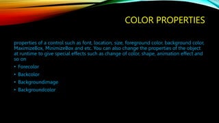 COLOR PROPERTIES
properties of a control such as font, location, size, foreground color, background color,
MaximizeBox, MinimizeBox and etc. You can also change the properties of the object
at runtime to give special effects such as change of color, shape, animation effect and
so on
• Forecolor
• Backcolor
• Backgroundimage
• Backgroundcolor
 