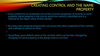 CREATING CONTROL AND THE NAME
PROPERTY
• Every control has it’s properties one of the common properties of controls is name
property. Name property is the one by which the control is identified and it is
referred as the object name of that control.
• By using name property programmer can access the other properties of the controls
and methods as well at run time.
•
• Visual Basic gives default name to the controls which can be later changed by
changing it’s name property at the design time or urn time.
 