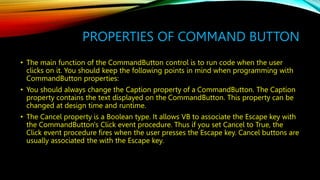 PROPERTIES OF COMMAND BUTTON
• The main function of the CommandButton control is to run code when the user
clicks on it. You should keep the following points in mind when programming with
CommandButton properties:
• You should always change the Caption property of a CommandButton. The Caption
property contains the text displayed on the CommandButton. This property can be
changed at design time and runtime.
• The Cancel property is a Boolean type. It allows VB to associate the Escape key with
the CommandButton's Click event procedure. Thus if you set Cancel to True, the
Click event procedure fires when the user presses the Escape key. Cancel buttons are
usually associated the with the Escape key.
 