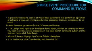 SIMPLE EVENT PROCEDURE FOR
COMMAND BUTTONS
• A procedure contains a series of Visual Basic statements that perform an operation
or calculate a value. An event procedure is a procedure that runs in response to an
event.
To write the event procedure for the OK command button
• 1 In Design view, right-click the object (form, report, section, or control) for which
you want to write an event procedure, in this case, the OK command button. On the
shortcut menu, click Build Event.
• Microsoft Access displays the Choose Builder dialog box.
• 2 In the list box, click Code Builder, and then click OK.
 