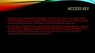 ACCESS KEY
• An access key is an underlined character in the text of a menu, menu item, or the
label of a control such as a button. With an access key, the user can "click" a button
by pressing the Alt key in combination with the predefined access key.
• For example, if a button runs a procedure to print a form, and therefore its property
is set to "Print," adding an ampersand before the letter "P" causes the letter "P" to
be underlined in the button text at run time. The user can run the command
associated with the button by pressing Alt+P.
 