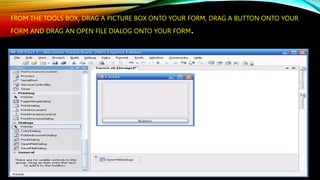 FROM THE TOOLS BOX, DRAG A PICTURE BOX ONTO YOUR FORM, DRAG A BUTTON ONTO YOUR
FORM AND DRAG AN OPEN FILE DIALOG ONTO YOUR FORM.
 