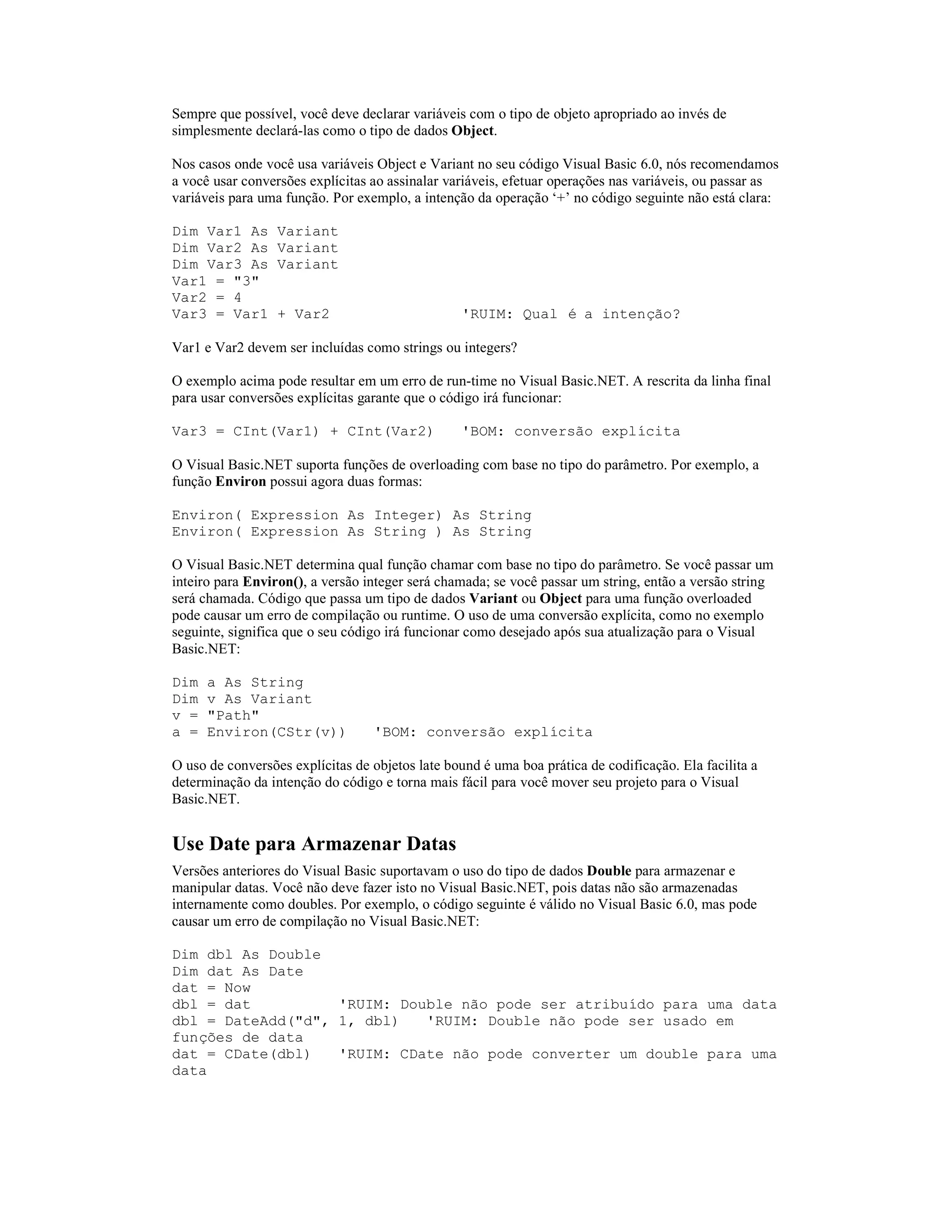 Sempre que possível, você deve declarar variáveis com o tipo de objeto apropriado ao invés de
simplesmente declará-las como o tipo de dados Object.

Nos casos onde você usa variáveis Object e Variant no seu código Visual Basic 6.0, nós recomendamos
a você usar conversões explícitas ao assinalar variáveis, efetuar operações nas variáveis, ou passar as
variáveis para uma função. Por exemplo, a intenção da operação ‘+’ no código seguinte não está clara:

Dim Var1 As       Variant
Dim Var2 As       Variant
Dim Var3 As       Variant
Var1 = "3"
Var2 = 4
Var3 = Var1       + Var2                         'RUIM: Qual é a intenção?

Var1 e Var2 devem ser incluídas como strings ou integers?

O exemplo acima pode resultar em um erro de run-time no Visual Basic.NET. A rescrita da linha final
para usar conversões explícitas garante que o código irá funcionar:

Var3 = CInt(Var1) + CInt(Var2)                   'BOM: conversão explícita

O Visual Basic.NET suporta funções de overloading com base no tipo do parâmetro. Por exemplo, a
função Environ possui agora duas formas:

Environ( Expression As Integer) As String
Environ( Expression As String ) As String

O Visual Basic.NET determina qual função chamar com base no tipo do parâmetro. Se você passar um
inteiro para Environ(), a versão integer será chamada; se você passar um string, então a versão string
será chamada. Código que passa um tipo de dados Variant ou Object para uma função overloaded
pode causar um erro de compilação ou runtime. O uso de uma conversão explícita, como no exemplo
seguinte, significa que o seu código irá funcionar como desejado após sua atualização para o Visual
Basic.NET:

Dim   a As String
Dim   v As Variant
v =   "Path"
a =   Environ(CStr(v))            'BOM: conversão explícita

O uso de conversões explícitas de objetos late bound é uma boa prática de codificação. Ela facilita a
determinação da intenção do código e torna mais fácil para você mover seu projeto para o Visual
Basic.NET.


Use Date para Armazenar Datas
Versões anteriores do Visual Basic suportavam o uso do tipo de dados Double para armazenar e
manipular datas. Você não deve fazer isto no Visual Basic.NET, pois datas não são armazenadas
internamente como doubles. Por exemplo, o código seguinte é válido no Visual Basic 6.0, mas pode
causar um erro de compilação no Visual Basic.NET:

Dim dbl As Double
Dim dat As Date
dat = Now
dbl = dat          'RUIM: Double não pode ser atribuído para uma data
dbl = DateAdd("d", 1, dbl)   'RUIM: Double não pode ser usado em
funções de data
dat = CDate(dbl)   'RUIM: CDate não pode converter um double para uma
data
 