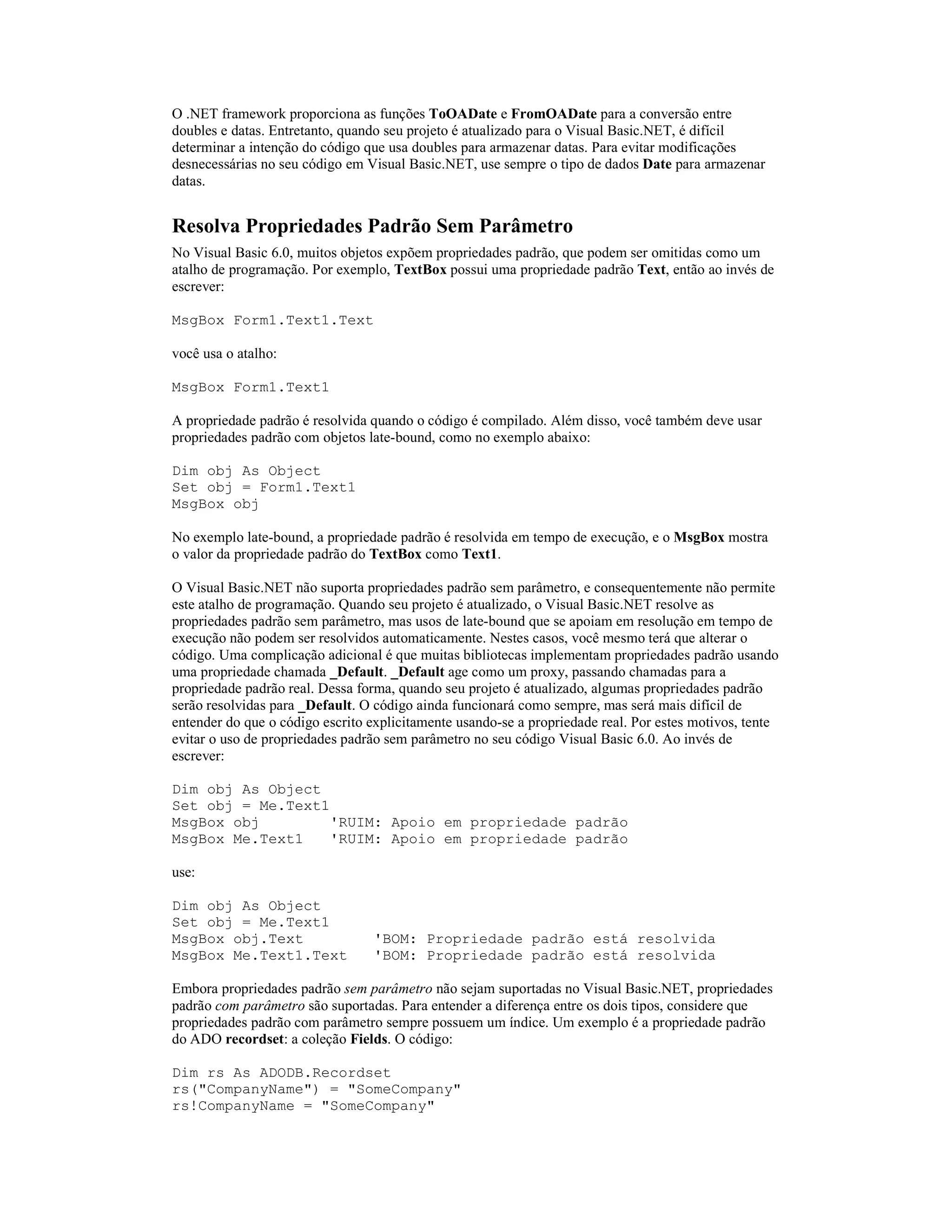 O .NET framework proporciona as funções ToOADate e FromOADate para a conversão entre
doubles e datas. Entretanto, quando seu projeto é atualizado para o Visual Basic.NET, é difícil
determinar a intenção do código que usa doubles para armazenar datas. Para evitar modificações
desnecessárias no seu código em Visual Basic.NET, use sempre o tipo de dados Date para armazenar
datas.


Resolva Propriedades Padrão Sem Parâmetro
No Visual Basic 6.0, muitos objetos expõem propriedades padrão, que podem ser omitidas como um
atalho de programação. Por exemplo, TextBox possui uma propriedade padrão Text, então ao invés de
escrever:

MsgBox Form1.Text1.Text

você usa o atalho:

MsgBox Form1.Text1

A propriedade padrão é resolvida quando o código é compilado. Além disso, você também deve usar
propriedades padrão com objetos late-bound, como no exemplo abaixo:

Dim obj As Object
Set obj = Form1.Text1
MsgBox obj

No exemplo late-bound, a propriedade padrão é resolvida em tempo de execução, e o MsgBox mostra
o valor da propriedade padrão do TextBox como Text1.

O Visual Basic.NET não suporta propriedades padrão sem parâmetro, e consequentemente não permite
este atalho de programação. Quando seu projeto é atualizado, o Visual Basic.NET resolve as
propriedades padrão sem parâmetro, mas usos de late-bound que se apoiam em resolução em tempo de
execução não podem ser resolvidos automaticamente. Nestes casos, você mesmo terá que alterar o
código. Uma complicação adicional é que muitas bibliotecas implementam propriedades padrão usando
uma propriedade chamada _Default. _Default age como um proxy, passando chamadas para a
propriedade padrão real. Dessa forma, quando seu projeto é atualizado, algumas propriedades padrão
serão resolvidas para _Default. O código ainda funcionará como sempre, mas será mais difícil de
entender do que o código escrito explicitamente usando-se a propriedade real. Por estes motivos, tente
evitar o uso de propriedades padrão sem parâmetro no seu código Visual Basic 6.0. Ao invés de
escrever:

Dim obj As Object
Set obj = Me.Text1
MsgBox obj         'RUIM: Apoio em propriedade padrão
MsgBox Me.Text1    'RUIM: Apoio em propriedade padrão

use:

Dim obj As Object
Set obj = Me.Text1
MsgBox obj.Text                  'BOM: Propriedade padrão está resolvida
MsgBox Me.Text1.Text             'BOM: Propriedade padrão está resolvida

Embora propriedades padrão sem parâmetro não sejam suportadas no Visual Basic.NET, propriedades
padrão com parâmetro são suportadas. Para entender a diferença entre os dois tipos, considere que
propriedades padrão com parâmetro sempre possuem um índice. Um exemplo é a propriedade padrão
do ADO recordset: a coleção Fields. O código:

Dim rs As ADODB.Recordset
rs("CompanyName") = "SomeCompany"
rs!CompanyName = "SomeCompany"
 