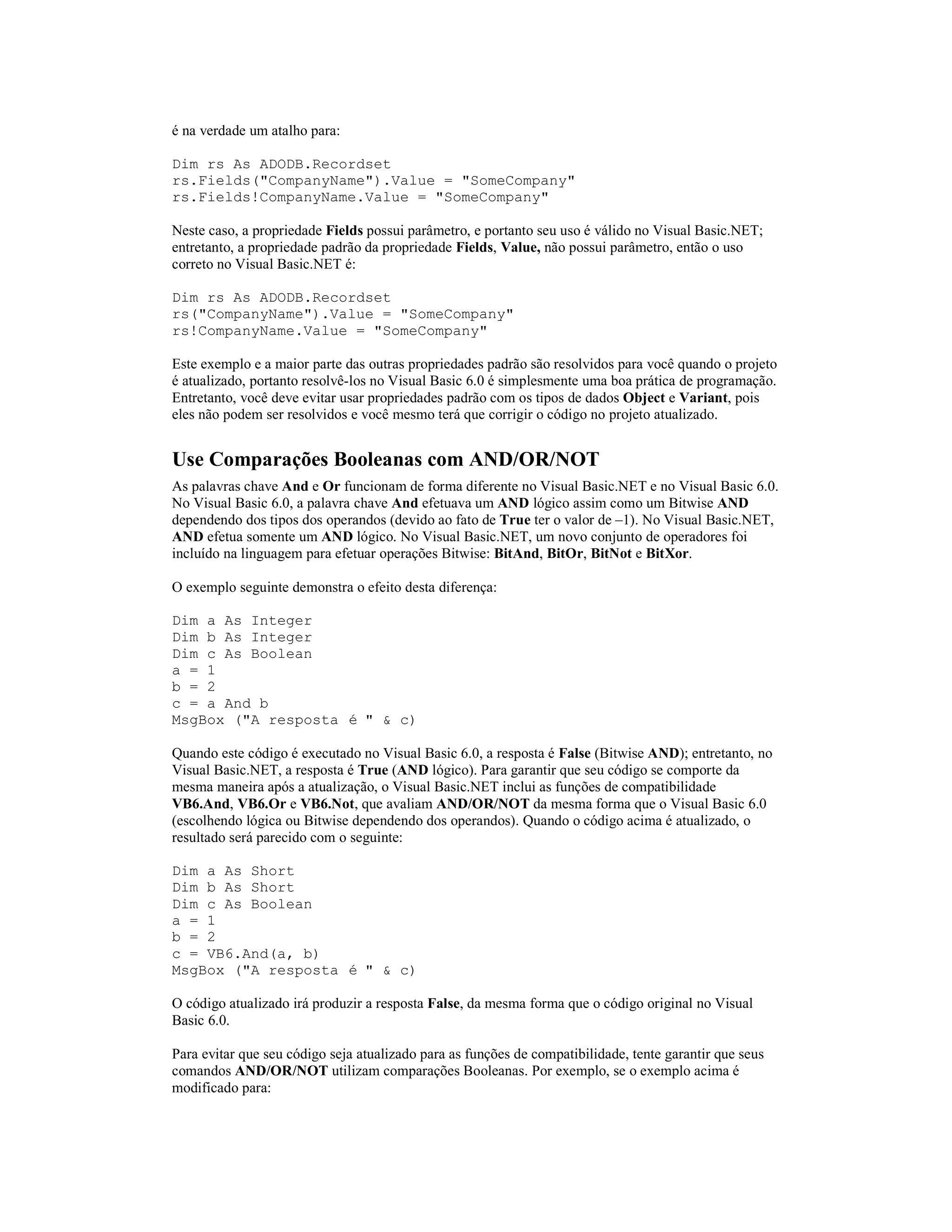 é na verdade um atalho para:

Dim rs As ADODB.Recordset
rs.Fields("CompanyName").Value = "SomeCompany"
rs.Fields!CompanyName.Value = "SomeCompany"

Neste caso, a propriedade Fields possui parâmetro, e portanto seu uso é válido no Visual Basic.NET;
entretanto, a propriedade padrão da propriedade Fields, Value, não possui parâmetro, então o uso
correto no Visual Basic.NET é:

Dim rs As ADODB.Recordset
rs("CompanyName").Value = "SomeCompany"
rs!CompanyName.Value = "SomeCompany"

Este exemplo e a maior parte das outras propriedades padrão são resolvidos para você quando o projeto
é atualizado, portanto resolvê-los no Visual Basic 6.0 é simplesmente uma boa prática de programação.
Entretanto, você deve evitar usar propriedades padrão com os tipos de dados Object e Variant, pois
eles não podem ser resolvidos e você mesmo terá que corrigir o código no projeto atualizado.


Use Comparações Booleanas com AND/OR/NOT
As palavras chave And e Or funcionam de forma diferente no Visual Basic.NET e no Visual Basic 6.0.
No Visual Basic 6.0, a palavra chave And efetuava um AND lógico assim como um Bitwise AND
dependendo dos tipos dos operandos (devido ao fato de True ter o valor de –1). No Visual Basic.NET,
AND efetua somente um AND lógico. No Visual Basic.NET, um novo conjunto de operadores foi
incluído na linguagem para efetuar operações Bitwise: BitAnd, BitOr, BitNot e BitXor.

O exemplo seguinte demonstra o efeito desta diferença:

Dim a As Integer
Dim b As Integer
Dim c As Boolean
a = 1
b = 2
c = a And b
MsgBox ("A resposta é " & c)

Quando este código é executado no Visual Basic 6.0, a resposta é False (Bitwise AND); entretanto, no
Visual Basic.NET, a resposta é True (AND lógico). Para garantir que seu código se comporte da
mesma maneira após a atualização, o Visual Basic.NET inclui as funções de compatibilidade
VB6.And, VB6.Or e VB6.Not, que avaliam AND/OR/NOT da mesma forma que o Visual Basic 6.0
(escolhendo lógica ou Bitwise dependendo dos operandos). Quando o código acima é atualizado, o
resultado será parecido com o seguinte:

Dim a As Short
Dim b As Short
Dim c As Boolean
a = 1
b = 2
c = VB6.And(a, b)
MsgBox ("A resposta é " & c)

O código atualizado irá produzir a resposta False, da mesma forma que o código original no Visual
Basic 6.0.

Para evitar que seu código seja atualizado para as funções de compatibilidade, tente garantir que seus
comandos AND/OR/NOT utilizam comparações Booleanas. Por exemplo, se o exemplo acima é
modificado para:
 