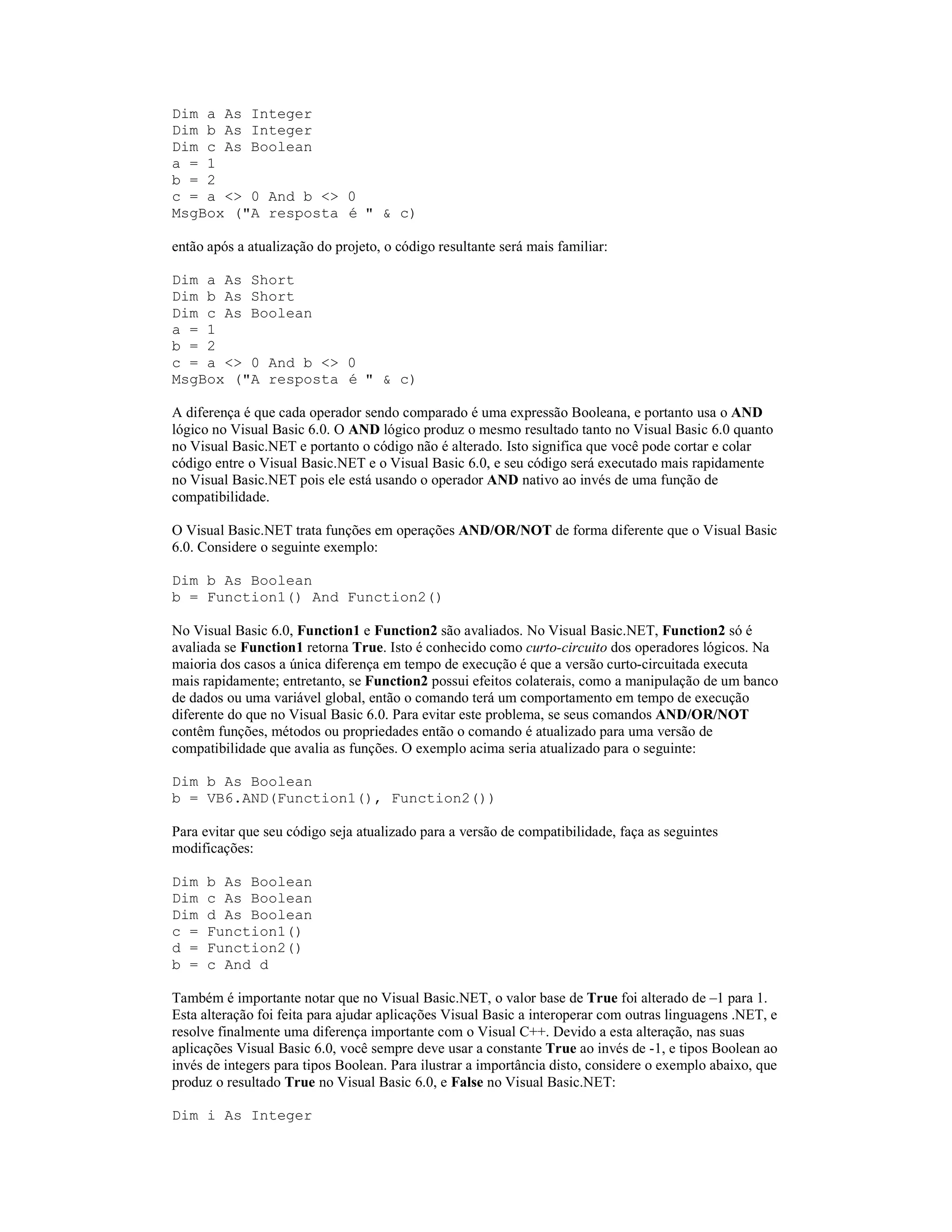 Dim a As Integer
Dim b As Integer
Dim c As Boolean
a = 1
b = 2
c = a <> 0 And b <> 0
MsgBox ("A resposta é " & c)

então após a atualização do projeto, o código resultante será mais familiar:

Dim a As Short
Dim b As Short
Dim c As Boolean
a = 1
b = 2
c = a <> 0 And b <> 0
MsgBox ("A resposta é " & c)

A diferença é que cada operador sendo comparado é uma expressão Booleana, e portanto usa o AND
lógico no Visual Basic 6.0. O AND lógico produz o mesmo resultado tanto no Visual Basic 6.0 quanto
no Visual Basic.NET e portanto o código não é alterado. Isto significa que você pode cortar e colar
código entre o Visual Basic.NET e o Visual Basic 6.0, e seu código será executado mais rapidamente
no Visual Basic.NET pois ele está usando o operador AND nativo ao invés de uma função de
compatibilidade.

O Visual Basic.NET trata funções em operações AND/OR/NOT de forma diferente que o Visual Basic
6.0. Considere o seguinte exemplo:

Dim b As Boolean
b = Function1() And Function2()

No Visual Basic 6.0, Function1 e Function2 são avaliados. No Visual Basic.NET, Function2 só é
avaliada se Function1 retorna True. Isto é conhecido como curto-circuito dos operadores lógicos. Na
maioria dos casos a única diferença em tempo de execução é que a versão curto-circuitada executa
mais rapidamente; entretanto, se Function2 possui efeitos colaterais, como a manipulação de um banco
de dados ou uma variável global, então o comando terá um comportamento em tempo de execução
diferente do que no Visual Basic 6.0. Para evitar este problema, se seus comandos AND/OR/NOT
contêm funções, métodos ou propriedades então o comando é atualizado para uma versão de
compatibilidade que avalia as funções. O exemplo acima seria atualizado para o seguinte:

Dim b As Boolean
b = VB6.AND(Function1(), Function2())

Para evitar que seu código seja atualizado para a versão de compatibilidade, faça as seguintes
modificações:

Dim   b As Boolean
Dim   c As Boolean
Dim   d As Boolean
c =   Function1()
d =   Function2()
b =   c And d

Também é importante notar que no Visual Basic.NET, o valor base de True foi alterado de –1 para 1.
Esta alteração foi feita para ajudar aplicações Visual Basic a interoperar com outras linguagens .NET, e
resolve finalmente uma diferença importante com o Visual C++. Devido a esta alteração, nas suas
aplicações Visual Basic 6.0, você sempre deve usar a constante True ao invés de -1, e tipos Boolean ao
invés de integers para tipos Boolean. Para ilustrar a importância disto, considere o exemplo abaixo, que
produz o resultado True no Visual Basic 6.0, e False no Visual Basic.NET:

Dim i As Integer
 