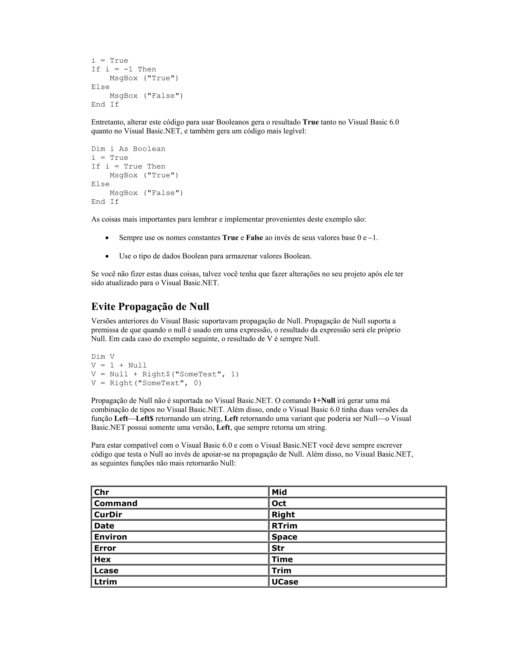 i = True
If i = -1 Then
     MsgBox ("True")
Else
     MsgBox ("False")
End If

Entretanto, alterar este código para usar Booleanos gera o resultado True tanto no Visual Basic 6.0
quanto no Visual Basic.NET, e também gera um código mais legível:

Dim i As Boolean
i = True
If i = True Then
     MsgBox ("True")
Else
     MsgBox ("False")
End If

As coisas mais importantes para lembrar e implementar provenientes deste exemplo são:

      ·    Sempre use os nomes constantes True e False ao invés de seus valores base 0 e –1.

      ·    Use o tipo de dados Boolean para armazenar valores Boolean.

Se você não fizer estas duas coisas, talvez você tenha que fazer alterações no seu projeto após ele ter
sido atualizado para o Visual Basic.NET.


Evite Propagação de Null
Versões anteriores do Visual Basic suportavam propagação de Null. Propagação de Null suporta a
premissa de que quando o null é usado em uma expressão, o resultado da expressão será ele próprio
Null. Em cada caso do exemplo seguinte, o resultado de V é sempre Null.

Dim       V
V =       1 + Null
V =       Null + Right$("SomeText", 1)
V =       Right("SomeText", 0)

Propagação de Null não é suportada no Visual Basic.NET. O comando 1+Null irá gerar uma má
combinação de tipos no Visual Basic.NET. Além disso, onde o Visual Basic 6.0 tinha duas versões da
função Left—Left$ retornando um string, Left retornando uma variant que poderia ser Null—o Visual
Basic.NET possui somente uma versão, Left, que sempre retorna um string.

Para estar compatível com o Visual Basic 6.0 e com o Visual Basic.NET você deve sempre escrever
código que testa o Null ao invés de apoiar-se na propagação de Null. Além disso, no Visual Basic.NET,
as seguintes funções não mais retornarão Null:


Chr                                                        Mid
Command                                                    Oct
CurDir                                                     Right
Date                                                       RTrim
Environ                                                    Space
Error                                                      Str
Hex                                                        Time
Lcase                                                      Trim
Ltrim                                                      UCase
 