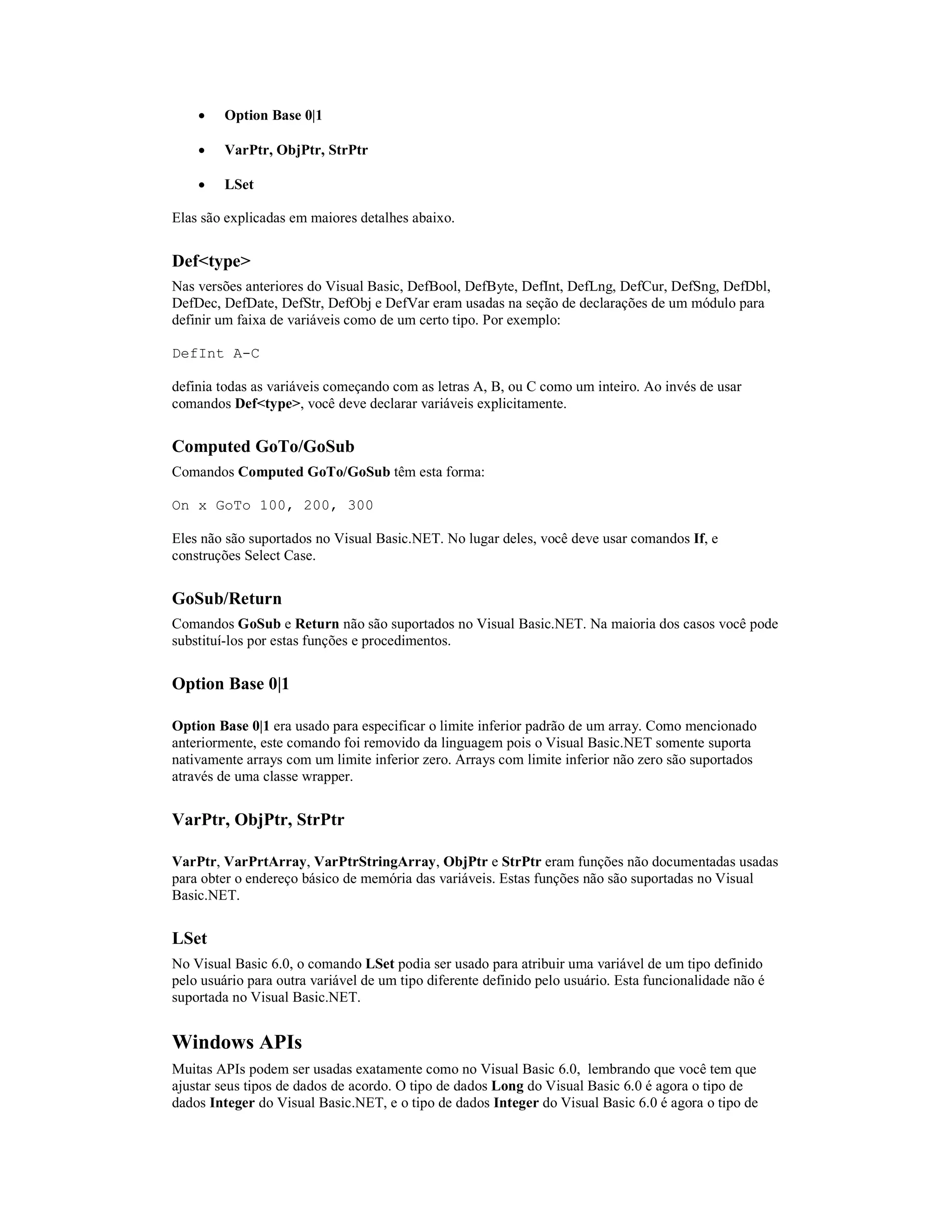 ·    Option Base 0|1

    ·    VarPtr, ObjPtr, StrPtr

    ·    LSet

Elas são explicadas em maiores detalhes abaixo.


Def<type>
Nas versões anteriores do Visual Basic, DefBool, DefByte, DefInt, DefLng, DefCur, DefSng, DefDbl,
DefDec, DefDate, DefStr, DefObj e DefVar eram usadas na seção de declarações de um módulo para
definir um faixa de variáveis como de um certo tipo. Por exemplo:

DefInt A-C

definia todas as variáveis começando com as letras A, B, ou C como um inteiro. Ao invés de usar
comandos Def<type>, você deve declarar variáveis explicitamente.


Computed GoTo/GoSub
Comandos Computed GoTo/GoSub têm esta forma:

On x GoTo 100, 200, 300

Eles não são suportados no Visual Basic.NET. No lugar deles, você deve usar comandos If, e
construções Select Case.


GoSub/Return
Comandos GoSub e Return não são suportados no Visual Basic.NET. Na maioria dos casos você pode
substituí-los por estas funções e procedimentos.


Option Base 0|1

Option Base 0|1 era usado para especificar o limite inferior padrão de um array. Como mencionado
anteriormente, este comando foi removido da linguagem pois o Visual Basic.NET somente suporta
nativamente arrays com um limite inferior zero. Arrays com limite inferior não zero são suportados
através de uma classe wrapper.


VarPtr, ObjPtr, StrPtr

VarPtr, VarPrtArray, VarPtrStringArray, ObjPtr e StrPtr eram funções não documentadas usadas
para obter o endereço básico de memória das variáveis. Estas funções não são suportadas no Visual
Basic.NET.


LSet
No Visual Basic 6.0, o comando LSet podia ser usado para atribuir uma variável de um tipo definido
pelo usuário para outra variável de um tipo diferente definido pelo usuário. Esta funcionalidade não é
suportada no Visual Basic.NET.


Windows APIs
Muitas APIs podem ser usadas exatamente como no Visual Basic 6.0, lembrando que você tem que
ajustar seus tipos de dados de acordo. O tipo de dados Long do Visual Basic 6.0 é agora o tipo de
dados Integer do Visual Basic.NET, e o tipo de dados Integer do Visual Basic 6.0 é agora o tipo de
 