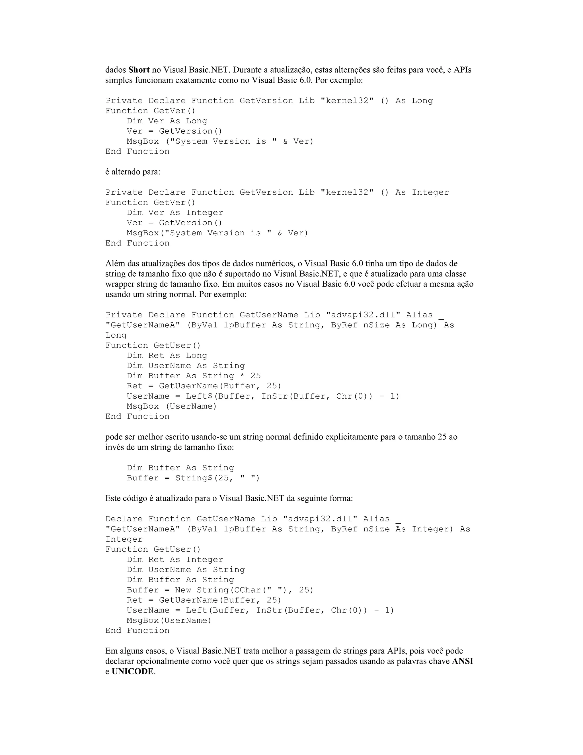 dados Short no Visual Basic.NET. Durante a atualização, estas alterações são feitas para você, e APIs
simples funcionam exatamente como no Visual Basic 6.0. Por exemplo:

Private Declare Function GetVersion Lib "kernel32" () As Long
Function GetVer()
    Dim Ver As Long
    Ver = GetVersion()
    MsgBox ("System Version is " & Ver)
End Function

é alterado para:

Private Declare Function GetVersion Lib "kernel32" () As Integer
Function GetVer()
    Dim Ver As Integer
    Ver = GetVersion()
    MsgBox("System Version is " & Ver)
End Function

Além das atualizações dos tipos de dados numéricos, o Visual Basic 6.0 tinha um tipo de dados de
string de tamanho fixo que não é suportado no Visual Basic.NET, e que é atualizado para uma classe
wrapper string de tamanho fixo. Em muitos casos no Visual Basic 6.0 você pode efetuar a mesma ação
usando um string normal. Por exemplo:

Private Declare Function GetUserName Lib "advapi32.dll" Alias _
"GetUserNameA" (ByVal lpBuffer As String, ByRef nSize As Long) As
Long
Function GetUser()
     Dim Ret As Long
     Dim UserName As String
     Dim Buffer As String * 25
     Ret = GetUserName(Buffer, 25)
     UserName = Left$(Buffer, InStr(Buffer, Chr(0)) - 1)
     MsgBox (UserName)
End Function

pode ser melhor escrito usando-se um string normal definido explicitamente para o tamanho 25 ao
invés de um string de tamanho fixo:

      Dim Buffer As String
      Buffer = String$(25, " ")

Este código é atualizado para o Visual Basic.NET da seguinte forma:

Declare Function GetUserName Lib "advapi32.dll" Alias _
"GetUserNameA" (ByVal lpBuffer As String, ByRef nSize As Integer) As
Integer
Function GetUser()
    Dim Ret As Integer
    Dim UserName As String
    Dim Buffer As String
    Buffer = New String(CChar(" "), 25)
    Ret = GetUserName(Buffer, 25)
    UserName = Left(Buffer, InStr(Buffer, Chr(0)) - 1)
    MsgBox(UserName)
End Function

Em alguns casos, o Visual Basic.NET trata melhor a passagem de strings para APIs, pois você pode
declarar opcionalmente como você quer que os strings sejam passados usando as palavras chave ANSI
e UNICODE.
 