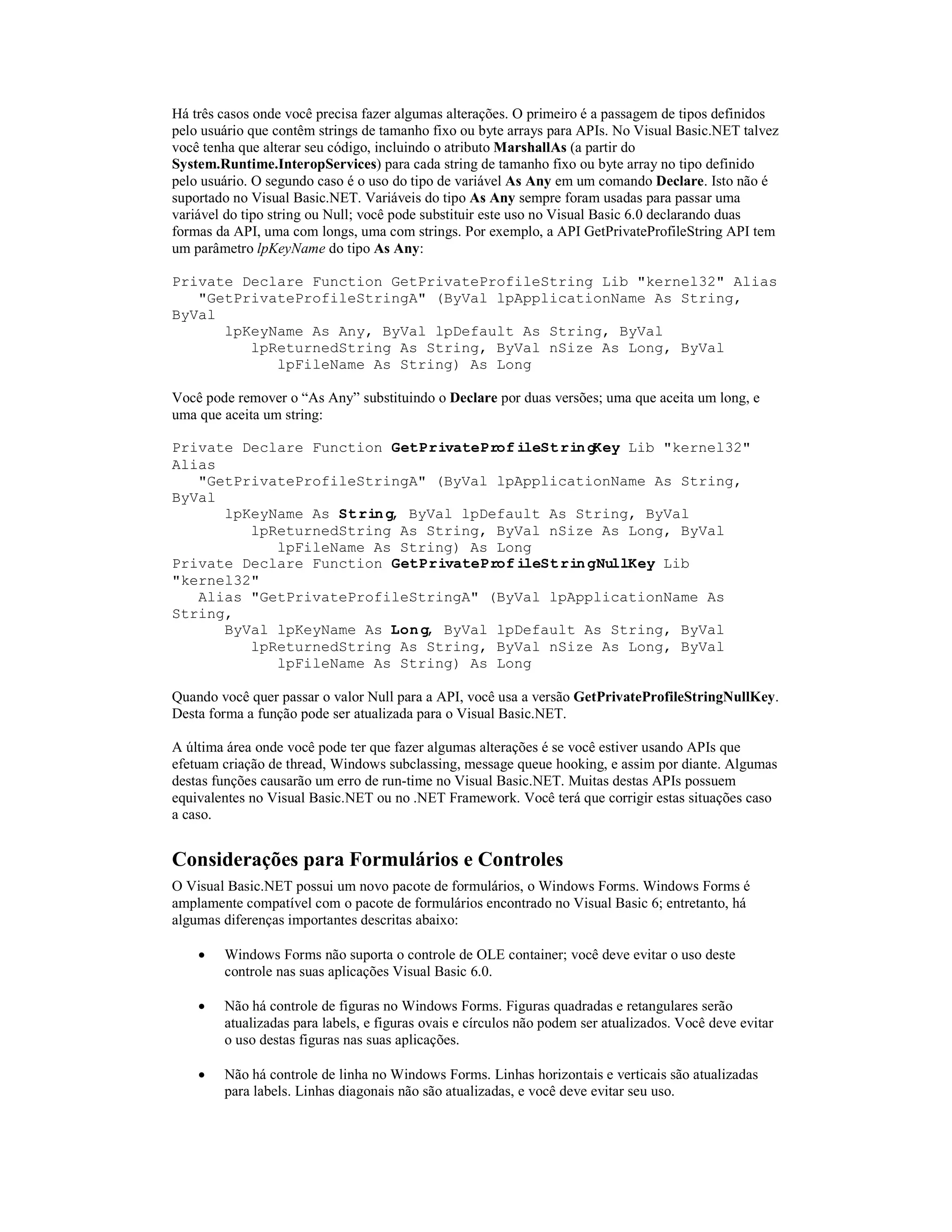 Há três casos onde você precisa fazer algumas alterações. O primeiro é a passagem de tipos definidos
pelo usuário que contêm strings de tamanho fixo ou byte arrays para APIs. No Visual Basic.NET talvez
você tenha que alterar seu código, incluindo o atributo MarshallAs (a partir do
System.Runtime.InteropServices) para cada string de tamanho fixo ou byte array no tipo definido
pelo usuário. O segundo caso é o uso do tipo de variável As Any em um comando Declare. Isto não é
suportado no Visual Basic.NET. Variáveis do tipo As Any sempre foram usadas para passar uma
variável do tipo string ou Null; você pode substituir este uso no Visual Basic 6.0 declarando duas
formas da API, uma com longs, uma com strings. Por exemplo, a API GetPrivateProfileString API tem
um parâmetro lpKeyName do tipo As Any:

Private Declare Function GetPrivateProfileString Lib "kernel32" Alias
   "GetPrivateProfileStringA" (ByVal lpApplicationName As String,
ByVal
      lpKeyName As Any, ByVal lpDefault As String, ByVal
         lpReturnedString As String, ByVal nSize As Long, ByVal
            lpFileName As String) As Long

Você pode remover o “As Any” substituindo o Declare por duas versões; uma que aceita um long, e
uma que aceita um string:

Private Declare Function GetPrivateProfileStringKey Lib "kernel32"
Alias
   "GetPrivateProfileStringA" (ByVal lpApplicationName As String,
ByVal
      lpKeyName As String, ByVal lpDefault As String, ByVal
         lpReturnedString As String, ByVal nSize As Long, ByVal
            lpFileName As String) As Long
Private Declare Function GetPrivateProfileStringNullKey Lib
"kernel32"
   Alias "GetPrivateProfileStringA" (ByVal lpApplicationName As
String,
      ByVal lpKeyName As Long, ByVal lpDefault As String, ByVal
         lpReturnedString As String, ByVal nSize As Long, ByVal
            lpFileName As String) As Long

Quando você quer passar o valor Null para a API, você usa a versão GetPrivateProfileStringNullKey.
Desta forma a função pode ser atualizada para o Visual Basic.NET.

A última área onde você pode ter que fazer algumas alterações é se você estiver usando APIs que
efetuam criação de thread, Windows subclassing, message queue hooking, e assim por diante. Algumas
destas funções causarão um erro de run-time no Visual Basic.NET. Muitas destas APIs possuem
equivalentes no Visual Basic.NET ou no .NET Framework. Você terá que corrigir estas situações caso
a caso.


Considerações para Formulários e Controles
O Visual Basic.NET possui um novo pacote de formulários, o Windows Forms. Windows Forms é
amplamente compatível com o pacote de formulários encontrado no Visual Basic 6; entretanto, há
algumas diferenças importantes descritas abaixo:

    ·   Windows Forms não suporta o controle de OLE container; você deve evitar o uso deste
        controle nas suas aplicações Visual Basic 6.0.

    ·   Não há controle de figuras no Windows Forms. Figuras quadradas e retangulares serão
        atualizadas para labels, e figuras ovais e círculos não podem ser atualizados. Você deve evitar
        o uso destas figuras nas suas aplicações.

    ·   Não há controle de linha no Windows Forms. Linhas horizontais e verticais são atualizadas
        para labels. Linhas diagonais não são atualizadas, e você deve evitar seu uso.
 