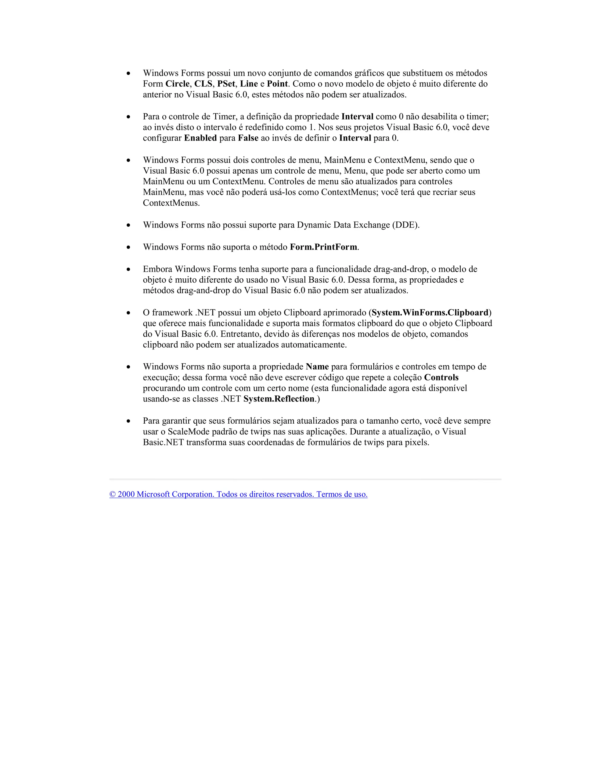 ·    Windows Forms possui um novo conjunto de comandos gráficos que substituem os métodos
         Form Circle, CLS, PSet, Line e Point. Como o novo modelo de objeto é muito diferente do
         anterior no Visual Basic 6.0, estes métodos não podem ser atualizados.

    ·    Para o controle de Timer, a definição da propriedade Interval como 0 não desabilita o timer;
         ao invés disto o intervalo é redefinido como 1. Nos seus projetos Visual Basic 6.0, você deve
         configurar Enabled para False ao invés de definir o Interval para 0.

    ·    Windows Forms possui dois controles de menu, MainMenu e ContextMenu, sendo que o
         Visual Basic 6.0 possui apenas um controle de menu, Menu, que pode ser aberto como um
         MainMenu ou um ContextMenu. Controles de menu são atualizados para controles
         MainMenu, mas você não poderá usá-los como ContextMenus; você terá que recriar seus
         ContextMenus.

    ·    Windows Forms não possui suporte para Dynamic Data Exchange (DDE).

    ·    Windows Forms não suporta o método Form.PrintForm.

    ·    Embora Windows Forms tenha suporte para a funcionalidade drag-and-drop, o modelo de
         objeto é muito diferente do usado no Visual Basic 6.0. Dessa forma, as propriedades e
         métodos drag-and-drop do Visual Basic 6.0 não podem ser atualizados.

    ·    O framework .NET possui um objeto Clipboard aprimorado (System.WinForms.Clipboard)
         que oferece mais funcionalidade e suporta mais formatos clipboard do que o objeto Clipboard
         do Visual Basic 6.0. Entretanto, devido às diferenças nos modelos de objeto, comandos
         clipboard não podem ser atualizados automaticamente.

    ·    Windows Forms não suporta a propriedade Name para formulários e controles em tempo de
         execução; dessa forma você não deve escrever código que repete a coleção Controls
         procurando um controle com um certo nome (esta funcionalidade agora está disponível
         usando-se as classes .NET System.Reflection.)

    ·    Para garantir que seus formulários sejam atualizados para o tamanho certo, você deve sempre
         usar o ScaleMode padrão de twips nas suas aplicações. Durante a atualização, o Visual
         Basic.NET transforma suas coordenadas de formulários de twips para pixels.




© 2000 Microsoft Corporation. Todos os direitos reservados. Termos de uso.
 