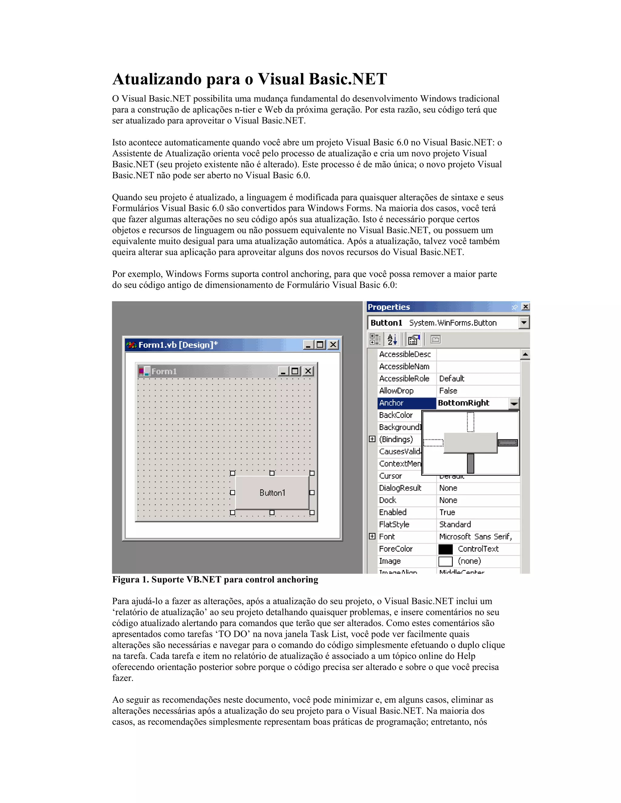 Atualizando para o Visual Basic.NET
O Visual Basic.NET possibilita uma mudança fundamental do desenvolvimento Windows tradicional
para a construção de aplicações n-tier e Web da próxima geração. Por esta razão, seu código terá que
ser atualizado para aproveitar o Visual Basic.NET.

Isto acontece automaticamente quando você abre um projeto Visual Basic 6.0 no Visual Basic.NET: o
Assistente de Atualização orienta você pelo processo de atualização e cria um novo projeto Visual
Basic.NET (seu projeto existente não é alterado). Este processo é de mão única; o novo projeto Visual
Basic.NET não pode ser aberto no Visual Basic 6.0.

Quando seu projeto é atualizado, a linguagem é modificada para quaisquer alterações de sintaxe e seus
Formulários Visual Basic 6.0 são convertidos para Windows Forms. Na maioria dos casos, você terá
que fazer algumas alterações no seu código após sua atualização. Isto é necessário porque certos
objetos e recursos de linguagem ou não possuem equivalente no Visual Basic.NET, ou possuem um
equivalente muito desigual para uma atualização automática. Após a atualização, talvez você também
queira alterar sua aplicação para aproveitar alguns dos novos recursos do Visual Basic.NET.

Por exemplo, Windows Forms suporta control anchoring, para que você possa remover a maior parte
do seu código antigo de dimensionamento de Formulário Visual Basic 6.0:




Figura 1. Suporte VB.NET para control anchoring

Para ajudá-lo a fazer as alterações, após a atualização do seu projeto, o Visual Basic.NET inclui um
‘relatório de atualização’ ao seu projeto detalhando quaisquer problemas, e insere comentários no seu
código atualizado alertando para comandos que terão que ser alterados. Como estes comentários são
apresentados como tarefas ‘TO DO’ na nova janela Task List, você pode ver facilmente quais
alterações são necessárias e navegar para o comando do código simplesmente efetuando o duplo clique
na tarefa. Cada tarefa e item no relatório de atualização é associado a um tópico online do Help
oferecendo orientação posterior sobre porque o código precisa ser alterado e sobre o que você precisa
fazer.

Ao seguir as recomendações neste documento, você pode minimizar e, em alguns casos, eliminar as
alterações necessárias após a atualização do seu projeto para o Visual Basic.NET. Na maioria dos
casos, as recomendações simplesmente representam boas práticas de programação; entretanto, nós
 