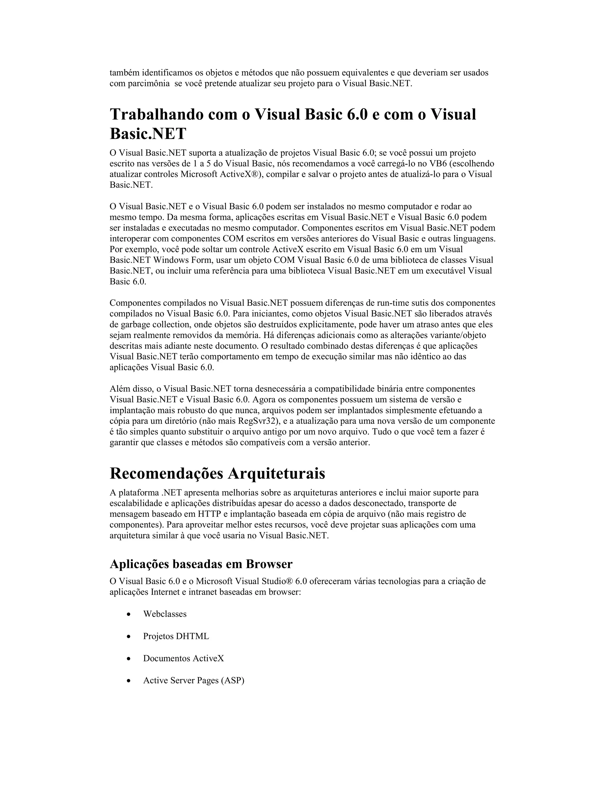 também identificamos os objetos e métodos que não possuem equivalentes e que deveriam ser usados
com parcimônia se você pretende atualizar seu projeto para o Visual Basic.NET.


Trabalhando com o Visual Basic 6.0 e com o Visual
Basic.NET
O Visual Basic.NET suporta a atualização de projetos Visual Basic 6.0; se você possui um projeto
escrito nas versões de 1 a 5 do Visual Basic, nós recomendamos a você carregá-lo no VB6 (escolhendo
atualizar controles Microsoft ActiveX®), compilar e salvar o projeto antes de atualizá-lo para o Visual
Basic.NET.

O Visual Basic.NET e o Visual Basic 6.0 podem ser instalados no mesmo computador e rodar ao
mesmo tempo. Da mesma forma, aplicações escritas em Visual Basic.NET e Visual Basic 6.0 podem
ser instaladas e executadas no mesmo computador. Componentes escritos em Visual Basic.NET podem
interoperar com componentes COM escritos em versões anteriores do Visual Basic e outras linguagens.
Por exemplo, você pode soltar um controle ActiveX escrito em Visual Basic 6.0 em um Visual
Basic.NET Windows Form, usar um objeto COM Visual Basic 6.0 de uma biblioteca de classes Visual
Basic.NET, ou incluir uma referência para uma biblioteca Visual Basic.NET em um executável Visual
Basic 6.0.

Componentes compilados no Visual Basic.NET possuem diferenças de run-time sutis dos componentes
compilados no Visual Basic 6.0. Para iniciantes, como objetos Visual Basic.NET são liberados através
de garbage collection, onde objetos são destruídos explicitamente, pode haver um atraso antes que eles
sejam realmente removidos da memória. Há diferenças adicionais como as alterações variante/objeto
descritas mais adiante neste documento. O resultado combinado destas diferenças é que aplicações
Visual Basic.NET terão comportamento em tempo de execução similar mas não idêntico ao das
aplicações Visual Basic 6.0.

Além disso, o Visual Basic.NET torna desnecessária a compatibilidade binária entre componentes
Visual Basic.NET e Visual Basic 6.0. Agora os componentes possuem um sistema de versão e
implantação mais robusto do que nunca, arquivos podem ser implantados simplesmente efetuando a
cópia para um diretório (não mais RegSvr32), e a atualização para uma nova versão de um componente
é tão simples quanto substituir o arquivo antigo por um novo arquivo. Tudo o que você tem a fazer é
garantir que classes e métodos são compatíveis com a versão anterior.


Recomendações Arquiteturais
A plataforma .NET apresenta melhorias sobre as arquiteturas anteriores e inclui maior suporte para
escalabilidade e aplicações distribuídas apesar do acesso a dados desconectado, transporte de
mensagem baseado em HTTP e implantação baseada em cópia de arquivo (não mais registro de
componentes). Para aproveitar melhor estes recursos, você deve projetar suas aplicações com uma
arquitetura similar à que você usaria no Visual Basic.NET.


Aplicações baseadas em Browser
O Visual Basic 6.0 e o Microsoft Visual Studio® 6.0 ofereceram várias tecnologias para a criação de
aplicações Internet e intranet baseadas em browser:

    ·   Webclasses

    ·   Projetos DHTML

    ·   Documentos ActiveX

    ·   Active Server Pages (ASP)
 