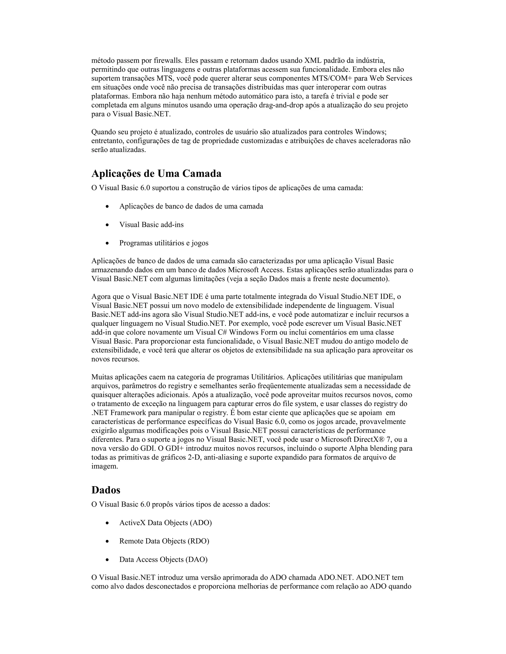 método passem por firewalls. Eles passam e retornam dados usando XML padrão da indústria,
permitindo que outras linguagens e outras plataformas acessem sua funcionalidade. Embora eles não
suportem transações MTS, você pode querer alterar seus componentes MTS/COM+ para Web Services
em situações onde você não precisa de transações distribuídas mas quer interoperar com outras
plataformas. Embora não haja nenhum método automático para isto, a tarefa é trivial e pode ser
completada em alguns minutos usando uma operação drag-and-drop após a atualização do seu projeto
para o Visual Basic.NET.

Quando seu projeto é atualizado, controles de usuário são atualizados para controles Windows;
entretanto, configurações de tag de propriedade customizadas e atribuições de chaves aceleradoras não
serão atualizadas.


Aplicações de Uma Camada
O Visual Basic 6.0 suportou a construção de vários tipos de aplicações de uma camada:

    ·    Aplicações de banco de dados de uma camada

    ·    Visual Basic add-ins

    ·    Programas utilitários e jogos

Aplicações de banco de dados de uma camada são caracterizadas por uma aplicação Visual Basic
armazenando dados em um banco de dados Microsoft Access. Estas aplicações serão atualizadas para o
Visual Basic.NET com algumas limitações (veja a seção Dados mais a frente neste documento).

Agora que o Visual Basic.NET IDE é uma parte totalmente integrada do Visual Studio.NET IDE, o
Visual Basic.NET possui um novo modelo de extensibilidade independente de linguagem. Visual
Basic.NET add-ins agora são Visual Studio.NET add-ins, e você pode automatizar e incluir recursos a
qualquer linguagem no Visual Studio.NET. Por exemplo, você pode escrever um Visual Basic.NET
add-in que colore novamente um Visual C# Windows Form ou inclui comentários em uma classe
Visual Basic. Para proporcionar esta funcionalidade, o Visual Basic.NET mudou do antigo modelo de
extensibilidade, e você terá que alterar os objetos de extensibilidade na sua aplicação para aproveitar os
novos recursos.

Muitas aplicações caem na categoria de programas Utilitários. Aplicações utilitárias que manipulam
arquivos, parâmetros do registry e semelhantes serão freqüentemente atualizadas sem a necessidade de
quaisquer alterações adicionais. Após a atualização, você pode aproveitar muitos recursos novos, como
o tratamento de exceção na linguagem para capturar erros do file system, e usar classes do registry do
.NET Framework para manipular o registry. É bom estar ciente que aplicações que se apoiam em
características de performance específicas do Visual Basic 6.0, como os jogos arcade, provavelmente
exigirão algumas modificações pois o Visual Basic.NET possui características de performance
diferentes. Para o suporte a jogos no Visual Basic.NET, você pode usar o Microsoft DirectX® 7, ou a
nova versão do GDI. O GDI+ introduz muitos novos recursos, incluindo o suporte Alpha blending para
todas as primitivas de gráficos 2-D, anti-aliasing e suporte expandido para formatos de arquivo de
imagem.


Dados
O Visual Basic 6.0 propôs vários tipos de acesso a dados:

    ·    ActiveX Data Objects (ADO)

    ·    Remote Data Objects (RDO)

    ·    Data Access Objects (DAO)

O Visual Basic.NET introduz uma versão aprimorada do ADO chamada ADO.NET. ADO.NET tem
como alvo dados desconectados e proporciona melhorias de performance com relação ao ADO quando
 
