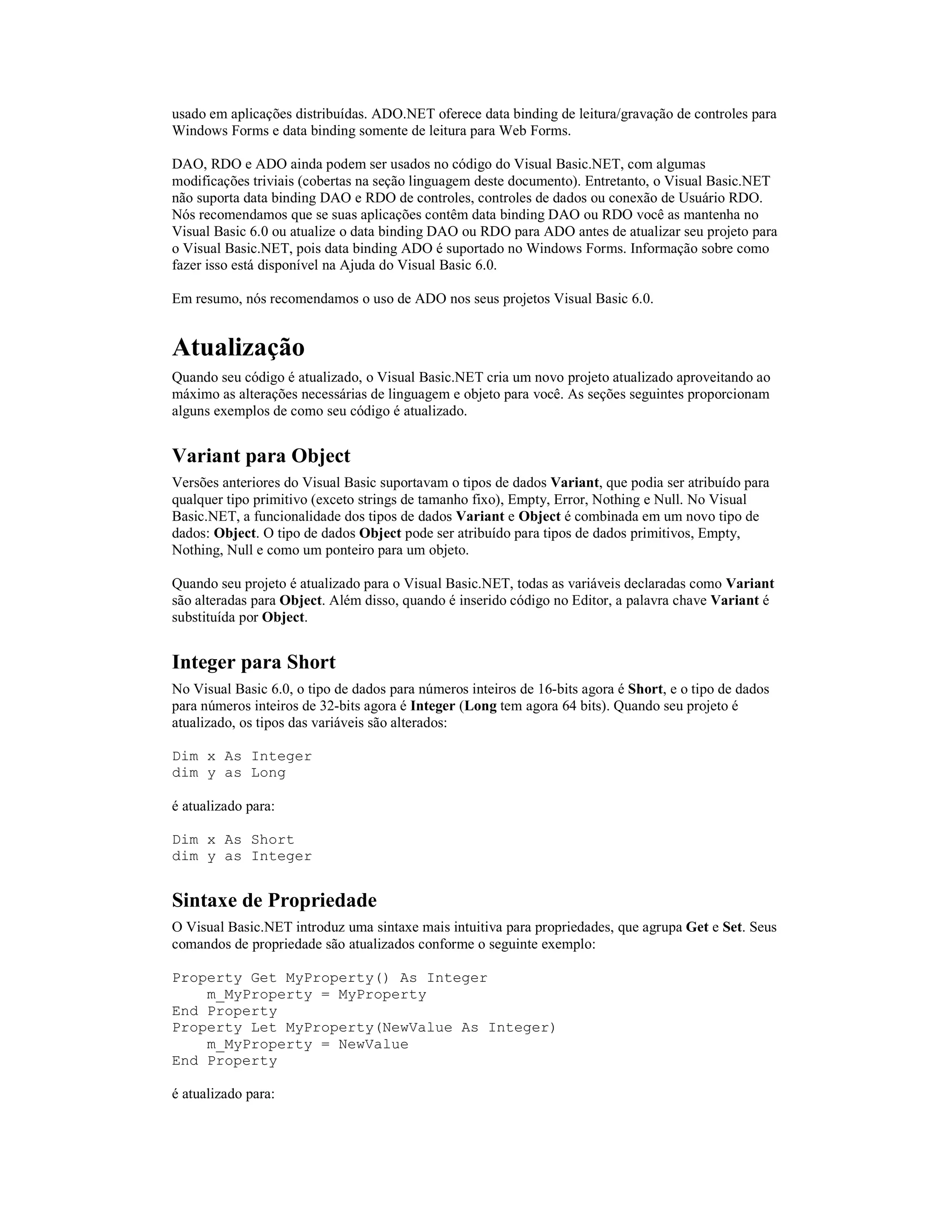 usado em aplicações distribuídas. ADO.NET oferece data binding de leitura/gravação de controles para
Windows Forms e data binding somente de leitura para Web Forms.

DAO, RDO e ADO ainda podem ser usados no código do Visual Basic.NET, com algumas
modificações triviais (cobertas na seção linguagem deste documento). Entretanto, o Visual Basic.NET
não suporta data binding DAO e RDO de controles, controles de dados ou conexão de Usuário RDO.
Nós recomendamos que se suas aplicações contêm data binding DAO ou RDO você as mantenha no
Visual Basic 6.0 ou atualize o data binding DAO ou RDO para ADO antes de atualizar seu projeto para
o Visual Basic.NET, pois data binding ADO é suportado no Windows Forms. Informação sobre como
fazer isso está disponível na Ajuda do Visual Basic 6.0.

Em resumo, nós recomendamos o uso de ADO nos seus projetos Visual Basic 6.0.


Atualização
Quando seu código é atualizado, o Visual Basic.NET cria um novo projeto atualizado aproveitando ao
máximo as alterações necessárias de linguagem e objeto para você. As seções seguintes proporcionam
alguns exemplos de como seu código é atualizado.


Variant para Object
Versões anteriores do Visual Basic suportavam o tipos de dados Variant, que podia ser atribuído para
qualquer tipo primitivo (exceto strings de tamanho fixo), Empty, Error, Nothing e Null. No Visual
Basic.NET, a funcionalidade dos tipos de dados Variant e Object é combinada em um novo tipo de
dados: Object. O tipo de dados Object pode ser atribuído para tipos de dados primitivos, Empty,
Nothing, Null e como um ponteiro para um objeto.

Quando seu projeto é atualizado para o Visual Basic.NET, todas as variáveis declaradas como Variant
são alteradas para Object. Além disso, quando é inserido código no Editor, a palavra chave Variant é
substituída por Object.


Integer para Short
No Visual Basic 6.0, o tipo de dados para números inteiros de 16-bits agora é Short, e o tipo de dados
para números inteiros de 32-bits agora é Integer (Long tem agora 64 bits). Quando seu projeto é
atualizado, os tipos das variáveis são alterados:

Dim x As Integer
dim y as Long

é atualizado para:

Dim x As Short
dim y as Integer


Sintaxe de Propriedade
O Visual Basic.NET introduz uma sintaxe mais intuitiva para propriedades, que agrupa Get e Set. Seus
comandos de propriedade são atualizados conforme o seguinte exemplo:

Property Get MyProperty() As Integer
    m_MyProperty = MyProperty
End Property
Property Let MyProperty(NewValue As Integer)
    m_MyProperty = NewValue
End Property

é atualizado para:
 