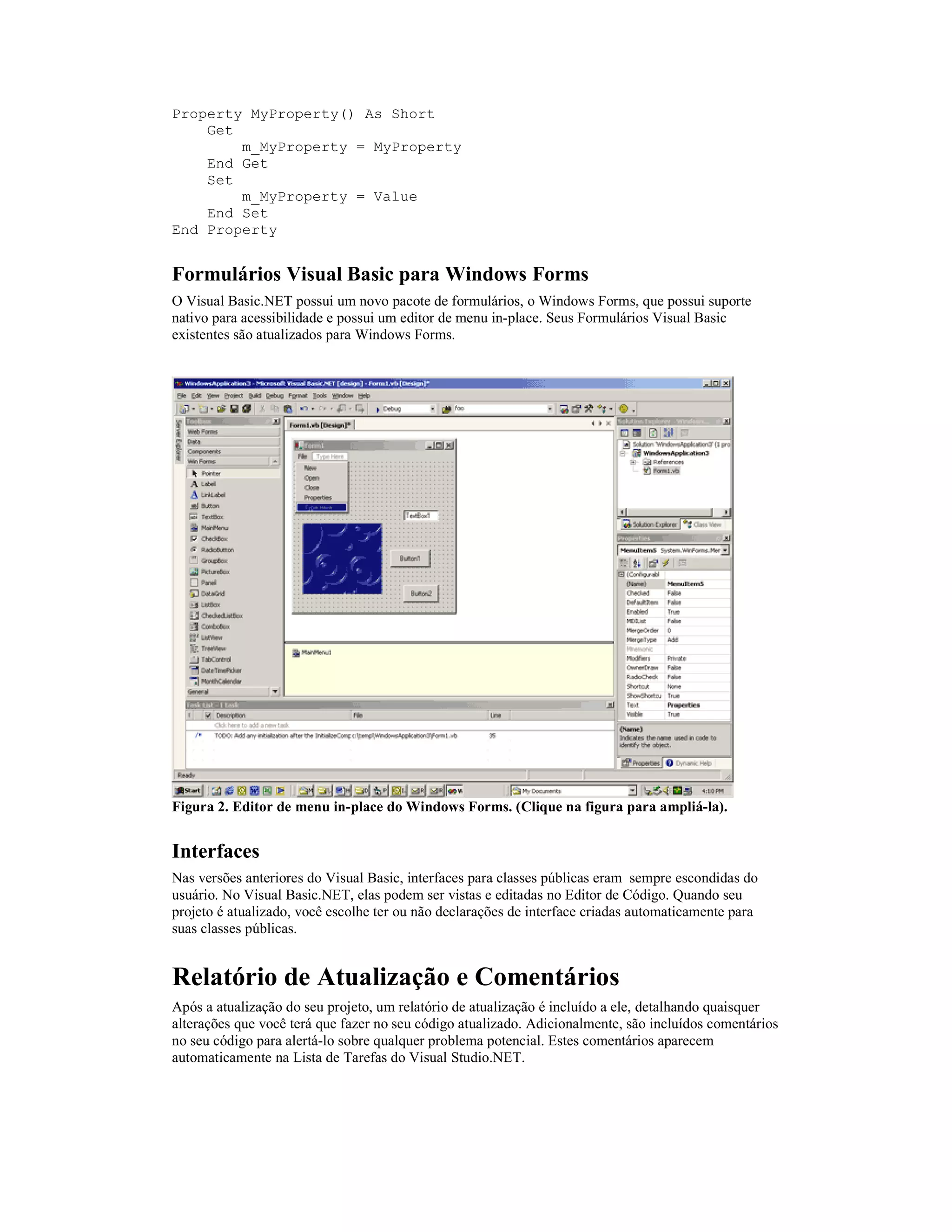 Property MyProperty() As Short
    Get
        m_MyProperty = MyProperty
    End Get
    Set
        m_MyProperty = Value
    End Set
End Property


Formulários Visual Basic para Windows Forms
O Visual Basic.NET possui um novo pacote de formulários, o Windows Forms, que possui suporte
nativo para acessibilidade e possui um editor de menu in-place. Seus Formulários Visual Basic
existentes são atualizados para Windows Forms.




Figura 2. Editor de menu in-place do Windows Forms. (Clique na figura para ampliá-la).


Interfaces
Nas versões anteriores do Visual Basic, interfaces para classes públicas eram sempre escondidas do
usuário. No Visual Basic.NET, elas podem ser vistas e editadas no Editor de Código. Quando seu
projeto é atualizado, você escolhe ter ou não declarações de interface criadas automaticamente para
suas classes públicas.


Relatório de Atualização e Comentários
Após a atualização do seu projeto, um relatório de atualização é incluído a ele, detalhando quaisquer
alterações que você terá que fazer no seu código atualizado. Adicionalmente, são incluídos comentários
no seu código para alertá-lo sobre qualquer problema potencial. Estes comentários aparecem
automaticamente na Lista de Tarefas do Visual Studio.NET.
 