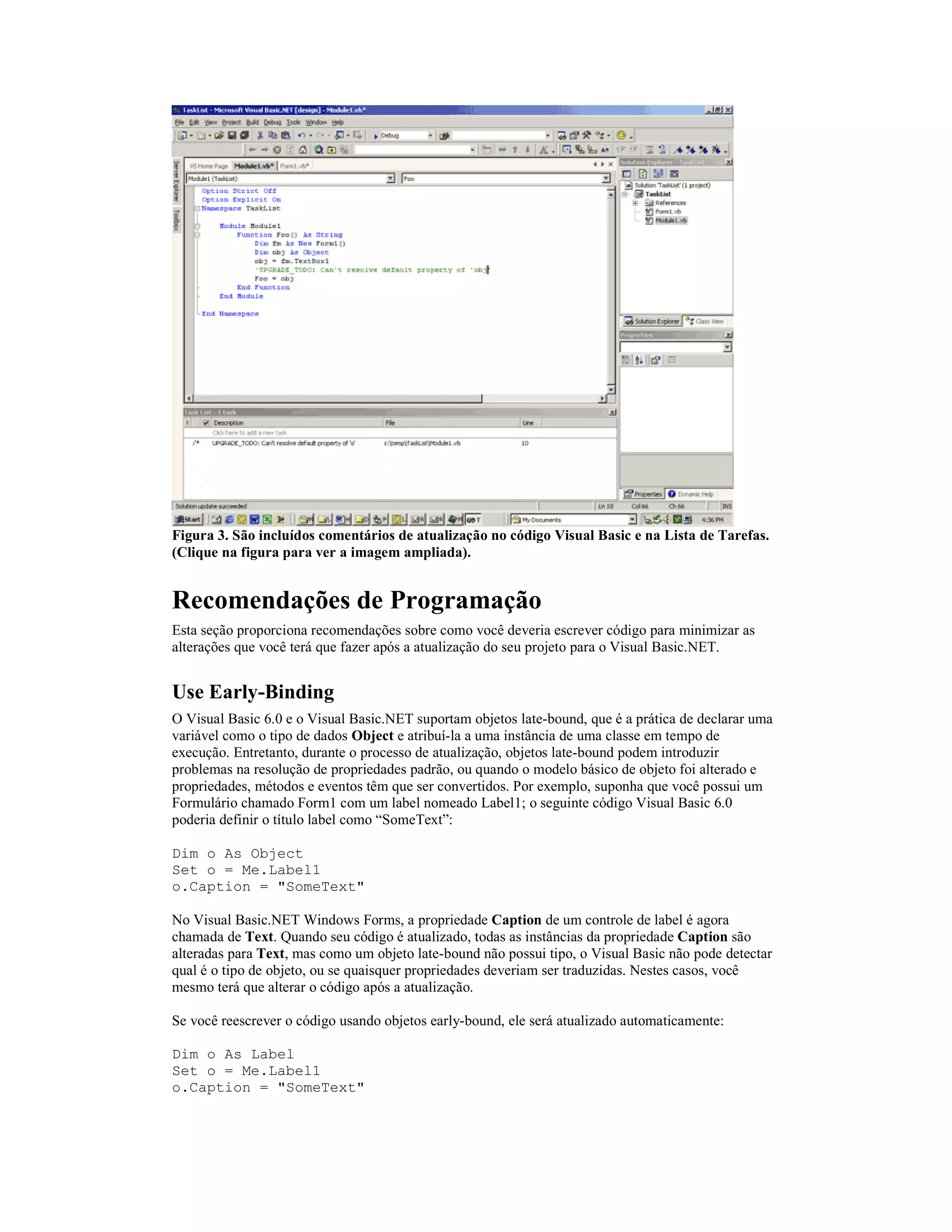 Figura 3. São incluídos comentários de atualização no código Visual Basic e na Lista de Tarefas.
(Clique na figura para ver a imagem ampliada).


Recomendações de Programação
Esta seção proporciona recomendações sobre como você deveria escrever código para minimizar as
alterações que você terá que fazer após a atualização do seu projeto para o Visual Basic.NET.


Use Early-Binding
O Visual Basic 6.0 e o Visual Basic.NET suportam objetos late-bound, que é a prática de declarar uma
variável como o tipo de dados Object e atribuí-la a uma instância de uma classe em tempo de
execução. Entretanto, durante o processo de atualização, objetos late-bound podem introduzir
problemas na resolução de propriedades padrão, ou quando o modelo básico de objeto foi alterado e
propriedades, métodos e eventos têm que ser convertidos. Por exemplo, suponha que você possui um
Formulário chamado Form1 com um label nomeado Label1; o seguinte código Visual Basic 6.0
poderia definir o título label como “SomeText”:

Dim o As Object
Set o = Me.Label1
o.Caption = "SomeText"

No Visual Basic.NET Windows Forms, a propriedade Caption de um controle de label é agora
chamada de Text. Quando seu código é atualizado, todas as instâncias da propriedade Caption são
alteradas para Text, mas como um objeto late-bound não possui tipo, o Visual Basic não pode detectar
qual é o tipo de objeto, ou se quaisquer propriedades deveriam ser traduzidas. Nestes casos, você
mesmo terá que alterar o código após a atualização.

Se você reescrever o código usando objetos early-bound, ele será atualizado automaticamente:

Dim o As Label
Set o = Me.Label1
o.Caption = "SomeText"
 