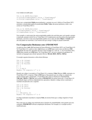 é na verdade um atalho para:

Dim rs As ADODB.Recordset
rs.Fields("CompanyName").Value = "SomeCompany"
rs.Fields!CompanyName.Value = "SomeCompany"

Neste caso, a propriedade Fields possui parâmetro, e portanto seu uso é válido no Visual Basic.NET;
entretanto, a propriedade padrão da propriedade Fields, Value, não possui parâmetro, então o uso
correto no Visual Basic.NET é:

Dim rs As ADODB.Recordset
rs("CompanyName").Value = "SomeCompany"
rs!CompanyName.Value = "SomeCompany"

Este exemplo e a maior parte das outras propriedades padrão são resolvidos para você quando o projeto
é atualizado, portanto resolvê-los no Visual Basic 6.0 é simplesmente uma boa prática de programação.
Entretanto, você deve evitar usar propriedades padrão com os tipos de dados Object e Variant, pois
eles não podem ser resolvidos e você mesmo terá que corrigir o código no projeto atualizado.


Use Comparações Booleanas com AND/OR/NOT
As palavras chave And e Or funcionam de forma diferente no Visual Basic.NET e no Visual Basic 6.0.
No Visual Basic 6.0, a palavra chave And efetuava um AND lógico assim como um Bitwise AND
dependendo dos tipos dos operandos (devido ao fato de True ter o valor de –1). No Visual Basic.NET,
AND efetua somente um AND lógico. No Visual Basic.NET, um novo conjunto de operadores foi
incluído na linguagem para efetuar operações Bitwise: BitAnd, BitOr, BitNot e BitXor.

O exemplo seguinte demonstra o efeito desta diferença:

Dim a As Integer
Dim b As Integer
Dim c As Boolean
a = 1
b = 2
c = a And b
MsgBox ("A resposta é " & c)

Quando este código é executado no Visual Basic 6.0, a resposta é False (Bitwise AND); entretanto, no
Visual Basic.NET, a resposta é True (AND lógico). Para garantir que seu código se comporte da
mesma maneira após a atualização, o Visual Basic.NET inclui as funções de compatibilidade
VB6.And, VB6.Or e VB6.Not, que avaliam AND/OR/NOT da mesma forma que o Visual Basic 6.0
(escolhendo lógica ou Bitwise dependendo dos operandos). Quando o código acima é atualizado, o
resultado será parecido com o seguinte:

Dim a As Short
Dim b As Short
Dim c As Boolean
a = 1
b = 2
c = VB6.And(a, b)
MsgBox ("A resposta é " & c)

O código atualizado irá produzir a resposta False, da mesma forma que o código original no Visual
Basic 6.0.

Para evitar que seu código seja atualizado para as funções de compatibilidade, tente garantir que seus
comandos AND/OR/NOT utilizam comparações Booleanas. Por exemplo, se o exemplo acima é
modificado para:
 
