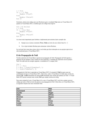 i = True
If i = -1 Then
     MsgBox ("True")
Else
     MsgBox ("False")
End If

Entretanto, alterar este código para usar Booleanos gera o resultado True tanto no Visual Basic 6.0
quanto no Visual Basic.NET, e também gera um código mais legível:

Dim i As Boolean
i = True
If i = True Then
     MsgBox ("True")
Else
     MsgBox ("False")
End If

As coisas mais importantes para lembrar e implementar provenientes deste exemplo são:

      ·    Sempre use os nomes constantes True e False ao invés de seus valores base 0 e –1.

      ·    Use o tipo de dados Boolean para armazenar valores Boolean.

Se você não fizer estas duas coisas, talvez você tenha que fazer alterações no seu projeto após ele ter
sido atualizado para o Visual Basic.NET.


Evite Propagação de Null
Versões anteriores do Visual Basic suportavam propagação de Null. Propagação de Null suporta a
premissa de que quando o null é usado em uma expressão, o resultado da expressão será ele próprio
Null. Em cada caso do exemplo seguinte, o resultado de V é sempre Null.

Dim       V
V =       1 + Null
V =       Null + Right$("SomeText", 1)
V =       Right("SomeText", 0)

Propagação de Null não é suportada no Visual Basic.NET. O comando 1+Null irá gerar uma má
combinação de tipos no Visual Basic.NET. Além disso, onde o Visual Basic 6.0 tinha duas versões da
função Left—Left$ retornando um string, Left retornando uma variant que poderia ser Null—o Visual
Basic.NET possui somente uma versão, Left, que sempre retorna um string.

Para estar compatível com o Visual Basic 6.0 e com o Visual Basic.NET você deve sempre escrever
código que testa o Null ao invés de apoiar-se na propagação de Null. Além disso, no Visual Basic.NET,
as seguintes funções não mais retornarão Null:


Chr                                                        Mid
Command                                                    Oct
CurDir                                                     Right
Date                                                       RTrim
Environ                                                    Space
Error                                                      Str
Hex                                                        Time
Lcase                                                      Trim
Ltrim                                                      UCase
 