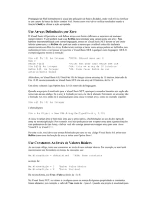 Propagação de Null normalmente é usada em aplicações de banco de dados, onde você precisa verificar
se um campo de banco de dados contém Null. Nestes casos você deve verificar resultados usando a
função IsNull() e efetuar a ação apropriada.


Use Arrays Delimitados por Zero
O Visual Basic 6.0 permitiu a você definir arrays com limites inferiores e superiores de qualquer
número inteiro. Você também pode usar ReDim para reinstalar uma variant como um array. Para
habilitar interoperabilidade com outras linguagens, arrays no Visual Basic.NET devem ter um limite
inferior como zero, e o ReDim não pode ser usado a menos que a variável tenha sido declarada
anteriormente com Dim As Array. Embora isto restrinja a forma como arrays podem ser definidos, isto
realmente permite a você passar arrays entre o Visual Basic.NET e qualquer outra linguagem .NET. O
exemplo seguinte mostra a restrição:

Dim a(1 To 10) As Integer                 'RUIM: LBound deve ser 0
Dim v
ReDim v(10)                               'RUIM: Não pode usar ReDim sem Dim
Dim b(10) As Integer                      'OK: Cria um array de 10 inteiros
ReDim b(5) As Integer                     'OK: Pode fazer ReDim de var
anteriormente Dimed

Além disso, no Visual Basic 6.0, Dim (0 to 10) As Integer criava um array de 11 inteiros, indexado de
0 to 10. O mesmo comando no Visual Basic.NET cria um array de 10 inteiros, de 0 a 9.

Um efeito colateral é que Option Base 0|1 foi removido da linguagem.

Quando seu projeto é atualizado para o Visual Basic.NET, quaisquer comandos baseados em opção são
removidos do seu código. Se o array é limitado por zero, ele não é alterado. Entretanto, se um array não
é limitado por zero, então ele é atualizado para uma classe wrapper array, como no exemplo seguinte:

Dim a(1 To 10) As Integer

é alterado para:

Dim a As Object = New VB6.Array(GetType(Short), 1,10)

A classe wrapper array é bem mais lenta que o array nativo, e há limitações ao uso de dois tipos de
array na mesma aplicação. Por exemplo, você não pode passar um wrapper array para algumas funções
com parâmetros do tipo Array, e talvez você não consiga passar um wrapper array para uma classe
Visual C# ou Visual C++.

Por esta razão, você deve usar arrays delimitados por zero no seu código Visual Basic 6.0, evitar usar
ReDim como uma declaração de array e evitar usar Option Base 1.


Use Constantes Ao Invés de Valores Básicos
Ao escrever código, tente usar constantes ao invés de seus valores básicos. Por exemplo, se você está
maximizando um formulário em tempo de execução, use:

Me.WindowState = vbMaximized                  'BOM: Nome constante

ao invés de:

Me.WindowStyle = 2             'Ruim: Valor básico
Me.WindowStyle = X             'Ruim: Variável

Da mesma forma, use True e False ao invés de -1 e 0.

No Visual Basic.NET, os valores e em alguns casos os nomes de algumas propriedades e constantes
foram alterados; por exemplo, o valor de True muda de -1 para 1. Quando seu projeto é atualizado para
 