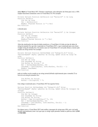 dados Short no Visual Basic.NET. Durante a atualização, estas alterações são feitas para você, e APIs
simples funcionam exatamente como no Visual Basic 6.0. Por exemplo:

Private Declare Function GetVersion Lib "kernel32" () As Long
Function GetVer()
    Dim Ver As Long
    Ver = GetVersion()
    MsgBox ("System Version is " & Ver)
End Function

é alterado para:

Private Declare Function GetVersion Lib "kernel32" () As Integer
Function GetVer()
    Dim Ver As Integer
    Ver = GetVersion()
    MsgBox("System Version is " & Ver)
End Function

Além das atualizações dos tipos de dados numéricos, o Visual Basic 6.0 tinha um tipo de dados de
string de tamanho fixo que não é suportado no Visual Basic.NET, e que é atualizado para uma classe
wrapper string de tamanho fixo. Em muitos casos no Visual Basic 6.0 você pode efetuar a mesma ação
usando um string normal. Por exemplo:

Private Declare Function GetUserName Lib "advapi32.dll" Alias _
"GetUserNameA" (ByVal lpBuffer As String, ByRef nSize As Long) As
Long
Function GetUser()
     Dim Ret As Long
     Dim UserName As String
     Dim Buffer As String * 25
     Ret = GetUserName(Buffer, 25)
     UserName = Left$(Buffer, InStr(Buffer, Chr(0)) - 1)
     MsgBox (UserName)
End Function

pode ser melhor escrito usando-se um string normal definido explicitamente para o tamanho 25 ao
invés de um string de tamanho fixo:

      Dim Buffer As String
      Buffer = String$(25, " ")

Este código é atualizado para o Visual Basic.NET da seguinte forma:

Declare Function GetUserName Lib "advapi32.dll" Alias _
"GetUserNameA" (ByVal lpBuffer As String, ByRef nSize As Integer) As
Integer
Function GetUser()
    Dim Ret As Integer
    Dim UserName As String
    Dim Buffer As String
    Buffer = New String(CChar(" "), 25)
    Ret = GetUserName(Buffer, 25)
    UserName = Left(Buffer, InStr(Buffer, Chr(0)) - 1)
    MsgBox(UserName)
End Function

Em alguns casos, o Visual Basic.NET trata melhor a passagem de strings para APIs, pois você pode
declarar opcionalmente como você quer que os strings sejam passados usando as palavras chave ANSI
e UNICODE.
 