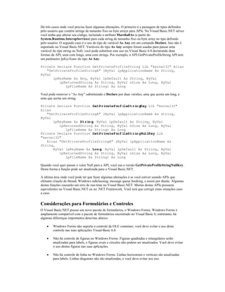 Há três casos onde você precisa fazer algumas alterações. O primeiro é a passagem de tipos definidos
pelo usuário que contêm strings de tamanho fixo ou byte arrays para APIs. No Visual Basic.NET talvez
você tenha que alterar seu código, incluindo o atributo MarshallAs (a partir do
System.Runtime.InteropServices) para cada string de tamanho fixo ou byte array no tipo definido
pelo usuário. O segundo caso é o uso do tipo de variável As Any em um comando Declare. Isto não é
suportado no Visual Basic.NET. Variáveis do tipo As Any sempre foram usadas para passar uma
variável do tipo string ou Null; você pode substituir este uso no Visual Basic 6.0 declarando duas
formas da API, uma com longs, uma com strings. Por exemplo, a API GetPrivateProfileString API tem
um parâmetro lpKeyName do tipo As Any:

Private Declare Function GetPrivateProfileString Lib "kernel32" Alias
   "GetPrivateProfileStringA" (ByVal lpApplicationName As String,
ByVal
      lpKeyName As Any, ByVal lpDefault As String, ByVal
         lpReturnedString As String, ByVal nSize As Long, ByVal
            lpFileName As String) As Long

Você pode remover o “As Any” substituindo o Declare por duas versões; uma que aceita um long, e
uma que aceita um string:

Private Declare Function GetPrivateProfileStringKey Lib "kernel32"
Alias
   "GetPrivateProfileStringA" (ByVal lpApplicationName As String,
ByVal
      lpKeyName As String, ByVal lpDefault As String, ByVal
         lpReturnedString As String, ByVal nSize As Long, ByVal
            lpFileName As String) As Long
Private Declare Function GetPrivateProfileStringNullKey Lib
"kernel32"
   Alias "GetPrivateProfileStringA" (ByVal lpApplicationName As
String,
      ByVal lpKeyName As Long, ByVal lpDefault As String, ByVal
         lpReturnedString As String, ByVal nSize As Long, ByVal
            lpFileName As String) As Long

Quando você quer passar o valor Null para a API, você usa a versão GetPrivateProfileStringNullKey.
Desta forma a função pode ser atualizada para o Visual Basic.NET.

A última área onde você pode ter que fazer algumas alterações é se você estiver usando APIs que
efetuam criação de thread, Windows subclassing, message queue hooking, e assim por diante. Algumas
destas funções causarão um erro de run-time no Visual Basic.NET. Muitas destas APIs possuem
equivalentes no Visual Basic.NET ou no .NET Framework. Você terá que corrigir estas situações caso
a caso.


Considerações para Formulários e Controles
O Visual Basic.NET possui um novo pacote de formulários, o Windows Forms. Windows Forms é
amplamente compatível com o pacote de formulários encontrado no Visual Basic 6; entretanto, há
algumas diferenças importantes descritas abaixo:

    ·   Windows Forms não suporta o controle de OLE container; você deve evitar o uso deste
        controle nas suas aplicações Visual Basic 6.0.

    ·   Não há controle de figuras no Windows Forms. Figuras quadradas e retangulares serão
        atualizadas para labels, e figuras ovais e círculos não podem ser atualizados. Você deve evitar
        o uso destas figuras nas suas aplicações.

    ·   Não há controle de linha no Windows Forms. Linhas horizontais e verticais são atualizadas
        para labels. Linhas diagonais não são atualizadas, e você deve evitar seu uso.
 