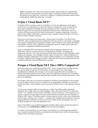 Nota O Visual Basic.NET ainda está em desenvolvimento; alguns detalhes de compatibilidade
   podem mudar antes do lançamento do produto. Seguir as orientações presentes neste documento
   não garante que seu código não vai precisar ser alterado; as orientações pretendem somente reduzir
   a quantidade de trabalho necessária para a conversão.


O Que é Visual Basic.NET?
Visual Basic.NET é a próxima versão do Visual Basic. Ao invés de simplesmente incluir alguns
recursos novos no Visual Basic 6.0, a Microsoft reprojetou o produto para tornar mais fácil do que
nunca escrever aplicações distribuídas tais como sistemas n-tier Web e corporativos. O Visual
Basic.NET possui dois novos pacotes de formulários (Windows Forms e Web Forms); uma nova
versão do ADO para acessar fontes de dados desconectadas; e linguagem simplificada, removendo
palavras chave legadas, melhorando a segurança de tipo e expondo construções de baixo nível que os
desenvolvedores avançados requisitam.

Estes novos recursos abrem novas portas para o desenvolvedor Visual Basic: Com Web Forms e
ADO.NET, agora você pode desenvolver rapidamente Web sites escaláveis; com herança, a linguagem
agora suporta verdadeiramente programação orientada a objeto; Windows Forms suporta nativamente
acessibilidade e herança visual; e implantar suas aplicações é agora tão simples quanto copiar seus
executáveis e componentes de diretório para diretório.

Agora o Visual Basic.NET está totalmente integrado às outras linguagens Microsoft Visual
Studio.NET. Além de você poder desenvolver componentes de aplicação em linguagens de
programação diferentes, suas classes agora podem herdar classes escritas em outras linguagens usando
herança cross-language. Com o debugger unificado, agora você pode fazer o debug de aplicações de
múltiplas linguagens, independente de elas estarem rodando localmente ou em computadores remotos.
Finalmente, independente da linguagem utilizada, o Microsoft .NET Framework proporciona um rico
conjunto de APIs para o Microsoft Windows® e a Internet.


Porque o Visual Basic.NET Não é 100% Compatível?
Havia duas opções para o projeto do Visual Basic.NET—fazer o retrofit da base de código existente
para que ela rodasse no topo do .NET Framework, ou começar tudo de novo, aproveitando
completamente a plataforma. Para entregar os recursos mais requisitados pelos consumidores (ex.
herança, threading), proporcionar acesso total e sem limite à plataforma e garantir que o Visual Basic
acompanhasse a próxima geração das aplicações Web, a decisão certa foi construir tudo desde o início
para a nova plataforma.

Por exemplo, muitos dos novos recursos encontrados no Windows Forms poderiam ter sido incluídos
na base de código existente como novos controles ou mais propriedades. Entretanto, isto acarretaria
prejuízo para todos os outros grandes recursos inerentes ao Windows Forms, como segurança e herança
visual.

Um dos nossos principais objetivos foi garantir que o código Visual Basic pudesse interoperar
totalmente com o código escrito em outras linguagens, como o Microsoft Visual C#™ ou Microsoft
Visual C++®, e habilitar o desenvolvedor Visual Basic a utilizar unicamente o .NET Framework, sem
recorrer a soluções de programação de contorno tradicionalmente necessárias para fazer funcionar as
Windows APIs. Agora o Visual Basic possui os mesmos tipos de variáveis, arrays, tipos definidos pelo
usuário, classes e interfaces que o Visual C++ e qualquer outra linguagem direcionada para o Common
Language Runtime; entretanto, nós tivemos que remover alguns recursos da linguagem, tais como
strings de tamanho fixo e arrays não baseados em zero.

Agora o Visual Basic é uma verdadeira linguagem orientada a objeto; alguns recursos não intuitivos e
inconsistentes como GoSub/Return e DefInt foram removidos da linguagem.

O resultado é um Visual Basic com nova energia, que continuará a ser a ferramenta mais produtiva
para a criação de aplicações Windows, e que agora está posicionado como a melhor ferramenta para a
criação de Web sites da próxima geração.
 