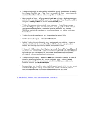 ·    Windows Forms possui um novo conjunto de comandos gráficos que substituem os métodos
         Form Circle, CLS, PSet, Line e Point. Como o novo modelo de objeto é muito diferente do
         anterior no Visual Basic 6.0, estes métodos não podem ser atualizados.

    ·    Para o controle de Timer, a definição da propriedade Interval como 0 não desabilita o timer;
         ao invés disto o intervalo é redefinido como 1. Nos seus projetos Visual Basic 6.0, você deve
         configurar Enabled para False ao invés de definir o Interval para 0.

    ·    Windows Forms possui dois controles de menu, MainMenu e ContextMenu, sendo que o
         Visual Basic 6.0 possui apenas um controle de menu, Menu, que pode ser aberto como um
         MainMenu ou um ContextMenu. Controles de menu são atualizados para controles
         MainMenu, mas você não poderá usá-los como ContextMenus; você terá que recriar seus
         ContextMenus.

    ·    Windows Forms não possui suporte para Dynamic Data Exchange (DDE).

    ·    Windows Forms não suporta o método Form.PrintForm.

    ·    Embora Windows Forms tenha suporte para a funcionalidade drag-and-drop, o modelo de
         objeto é muito diferente do usado no Visual Basic 6.0. Dessa forma, as propriedades e
         métodos drag-and-drop do Visual Basic 6.0 não podem ser atualizados.

    ·    O framework .NET possui um objeto Clipboard aprimorado (System.WinForms.Clipboard)
         que oferece mais funcionalidade e suporta mais formatos clipboard do que o objeto Clipboard
         do Visual Basic 6.0. Entretanto, devido às diferenças nos modelos de objeto, comandos
         clipboard não podem ser atualizados automaticamente.

    ·    Windows Forms não suporta a propriedade Name para formulários e controles em tempo de
         execução; dessa forma você não deve escrever código que repete a coleção Controls
         procurando um controle com um certo nome (esta funcionalidade agora está disponível
         usando-se as classes .NET System.Reflection.)

    ·    Para garantir que seus formulários sejam atualizados para o tamanho certo, você deve sempre
         usar o ScaleMode padrão de twips nas suas aplicações. Durante a atualização, o Visual
         Basic.NET transforma suas coordenadas de formulários de twips para pixels.




© 2000 Microsoft Corporation. Todos os direitos reservados. Termos de uso.
 
