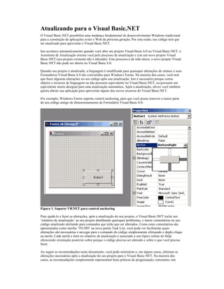 Atualizando para o Visual Basic.NET
O Visual Basic.NET possibilita uma mudança fundamental do desenvolvimento Windows tradicional
para a construção de aplicações n-tier e Web da próxima geração. Por esta razão, seu código terá que
ser atualizado para aproveitar o Visual Basic.NET.

Isto acontece automaticamente quando você abre um projeto Visual Basic 6.0 no Visual Basic.NET: o
Assistente de Atualização orienta você pelo processo de atualização e cria um novo projeto Visual
Basic.NET (seu projeto existente não é alterado). Este processo é de mão única; o novo projeto Visual
Basic.NET não pode ser aberto no Visual Basic 6.0.

Quando seu projeto é atualizado, a linguagem é modificada para quaisquer alterações de sintaxe e seus
Formulários Visual Basic 6.0 são convertidos para Windows Forms. Na maioria dos casos, você terá
que fazer algumas alterações no seu código após sua atualização. Isto é necessário porque certos
objetos e recursos de linguagem ou não possuem equivalente no Visual Basic.NET, ou possuem um
equivalente muito desigual para uma atualização automática. Após a atualização, talvez você também
queira alterar sua aplicação para aproveitar alguns dos novos recursos do Visual Basic.NET.

Por exemplo, Windows Forms suporta control anchoring, para que você possa remover a maior parte
do seu código antigo de dimensionamento de Formulário Visual Basic 6.0:




Figura 1. Suporte VB.NET para control anchoring

Para ajudá-lo a fazer as alterações, após a atualização do seu projeto, o Visual Basic.NET inclui um
‘relatório de atualização’ ao seu projeto detalhando quaisquer problemas, e insere comentários no seu
código atualizado alertando para comandos que terão que ser alterados. Como estes comentários são
apresentados como tarefas ‘TO DO’ na nova janela Task List, você pode ver facilmente quais
alterações são necessárias e navegar para o comando do código simplesmente efetuando o duplo clique
na tarefa. Cada tarefa e item no relatório de atualização é associado a um tópico online do Help
oferecendo orientação posterior sobre porque o código precisa ser alterado e sobre o que você precisa
fazer.

Ao seguir as recomendações neste documento, você pode minimizar e, em alguns casos, eliminar as
alterações necessárias após a atualização do seu projeto para o Visual Basic.NET. Na maioria dos
casos, as recomendações simplesmente representam boas práticas de programação; entretanto, nós
 