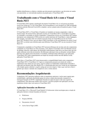 também identificamos os objetos e métodos que não possuem equivalentes e que deveriam ser usados
com parcimônia se você pretende atualizar seu projeto para o Visual Basic.NET.


Trabalhando com o Visual Basic 6.0 e com o Visual
Basic.NET
O Visual Basic.NET suporta a atualização de projetos Visual Basic 6.0; se você possui um projeto
escrito nas versões de 1 a 5 do Visual Basic, nós recomendamos a você carregá-lo no VB6 (escolhendo
atualizar controles Microsoft ActiveX®), compilar e salvar o projeto antes de atualizá-lo para o Visual
Basic.NET.

O Visual Basic.NET e o Visual Basic 6.0 podem ser instalados no mesmo computador e rodar ao
mesmo tempo. Da mesma forma, aplicações escritas em Visual Basic.NET e Visual Basic 6.0 podem
ser instaladas e executadas no mesmo computador. Componentes escritos em Visual Basic.NET podem
interoperar com componentes COM escritos em versões anteriores do Visual Basic e outras linguagens.
Por exemplo, você pode soltar um controle ActiveX escrito em Visual Basic 6.0 em um Visual
Basic.NET Windows Form, usar um objeto COM Visual Basic 6.0 de uma biblioteca de classes Visual
Basic.NET, ou incluir uma referência para uma biblioteca Visual Basic.NET em um executável Visual
Basic 6.0.

Componentes compilados no Visual Basic.NET possuem diferenças de run-time sutis dos componentes
compilados no Visual Basic 6.0. Para iniciantes, como objetos Visual Basic.NET são liberados através
de garbage collection, onde objetos são destruídos explicitamente, pode haver um atraso antes que eles
sejam realmente removidos da memória. Há diferenças adicionais como as alterações variante/objeto
descritas mais adiante neste documento. O resultado combinado destas diferenças é que aplicações
Visual Basic.NET terão comportamento em tempo de execução similar mas não idêntico ao das
aplicações Visual Basic 6.0.

Além disso, o Visual Basic.NET torna desnecessária a compatibilidade binária entre componentes
Visual Basic.NET e Visual Basic 6.0. Agora os componentes possuem um sistema de versão e
implantação mais robusto do que nunca, arquivos podem ser implantados simplesmente efetuando a
cópia para um diretório (não mais RegSvr32), e a atualização para uma nova versão de um componente
é tão simples quanto substituir o arquivo antigo por um novo arquivo. Tudo o que você tem a fazer é
garantir que classes e métodos são compatíveis com a versão anterior.


Recomendações Arquiteturais
A plataforma .NET apresenta melhorias sobre as arquiteturas anteriores e inclui maior suporte para
escalabilidade e aplicações distribuídas apesar do acesso a dados desconectado, transporte de
mensagem baseado em HTTP e implantação baseada em cópia de arquivo (não mais registro de
componentes). Para aproveitar melhor estes recursos, você deve projetar suas aplicações com uma
arquitetura similar à que você usaria no Visual Basic.NET.


Aplicações baseadas em Browser
O Visual Basic 6.0 e o Microsoft Visual Studio® 6.0 ofereceram várias tecnologias para a criação de
aplicações Internet e intranet baseadas em browser:

    ·   Webclasses

    ·   Projetos DHTML

    ·   Documentos ActiveX

    ·   Active Server Pages (ASP)
 