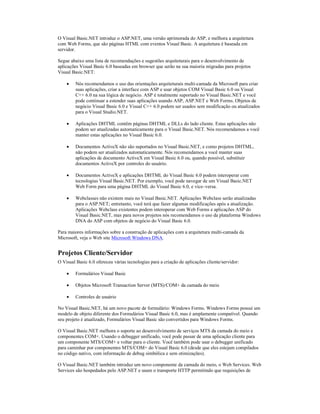 O Visual Basic.NET introduz o ASP.NET, uma versão aprimorada do ASP, e melhora a arquitetura
com Web Forms, que são páginas HTML com eventos Visual Basic. A arquitetura é baseada em
servidor.

Segue abaixo uma lista de recomendações e sugestões arquiteturais para o desenvolvimento de
aplicações Visual Basic 6.0 baseadas em browser que serão na sua maioria migradas para projetos
Visual Basic.NET:

    ·    Nós recomendamos o uso das orientações arquiteturais multi-camada da Microsoft para criar
         suas aplicações, criar a interface com ASP e usar objetos COM Visual Basic 6.0 ou Visual
         C++ 6.0 na sua lógica de negócio. ASP é totalmente suportado no Visual Basic.NET e você
         pode continuar a estender suas aplicações usando ASP, ASP.NET e Web Forms. Objetos de
         negócio Visual Basic 6.0 e Visual C++ 6.0 podem ser usados sem modificação ou atualizados
         para o Visual Studio.NET.

    ·    Aplicações DHTML contêm páginas DHTML e DLLs do lado cliente. Estas aplicações não
         podem ser atualizadas automaticamente para o Visual Basic.NET. Nós recomendamos a você
         manter estas aplicações no Visual Basic 6.0.

    ·    Documentos ActiveX não são suportados no Visual Basic.NET, e como projetos DHTML,
         não podem ser atualizados automaticamente. Nós recomendamos a você manter suas
         aplicações de documento ActiveX em Visual Basic 6.0 ou, quando possível, substituir
         documentos ActiveX por controles do usuário.

    ·    Documentos ActiveX e aplicações DHTML do Visual Basic 6.0 podem interoperar com
         tecnologias Visual Basic.NET. Por exemplo, você pode navegar de um Visual Basic.NET
         Web Form para uma página DHTML do Visual Basic 6.0, e vice–versa.

    ·    Webclasses não existem mais no Visual Basic.NET. Aplicações Webclass serão atualizadas
         para o ASP.NET; entretanto, você terá que fazer algumas modificações após a atualização.
         Aplicações Webclass existentes podem interoperar com Web Forms e aplicações ASP do
         Visual Basic.NET, mas para novos projetos nós recomendamos o uso da plataforma Windows
         DNA do ASP com objetos de negócio do Visual Basic 6.0.

Para maiores informações sobre a construção de aplicações com a arquitetura multi-camada da
Microsoft, veja o Web site Microsoft Windows DNA.


Projetos Cliente/Servidor
O Visual Basic 6.0 ofereceu várias tecnologias para a criação de aplicações cliente/servidor:

    ·    Formulários Visual Basic

    ·    Objetos Microsoft Transaction Server (MTS)/COM+ da camada do meio

    ·    Controles de usuário

No Visual Basic.NET, há um novo pacote de formulário: Windows Forms. Windows Forms possui um
modelo de objeto diferente dos Formulários Visual Basic 6.0, mas é amplamente compatível. Quando
seu projeto é atualizado, Formulários Visual Basic são convertidos para Windows Forms.

O Visual Basic.NET melhora o suporte ao desenvolvimento de serviços MTS da camada do meio e
componentes COM+. Usando o debugger unificado, você pode passar de uma aplicação cliente para
um componente MTS/COM+ e voltar para o cliente. Você também pode usar o debugger unificado
para caminhar por componentes MTS/COM+ do Visual Basic 6.0 (desde que eles estejam compilados
no código nativo, com informação de debug simbólica e sem otimizações).

O Visual Basic.NET também introduz um novo componente da camada do meio, o Web Services. Web
Services são hospedados pelo ASP.NET e usam o transporte HTTP permitindo que requisições de
 