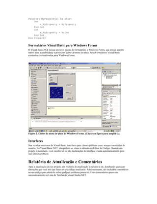 Property MyProperty() As Short
    Get
        m_MyProperty = MyProperty
    End Get
    Set
        m_MyProperty = Value
    End Set
End Property


Formulários Visual Basic para Windows Forms
O Visual Basic.NET possui um novo pacote de formulários, o Windows Forms, que possui suporte
nativo para acessibilidade e possui um editor de menu in-place. Seus Formulários Visual Basic
existentes são atualizados para Windows Forms.




Figura 2. Editor de menu in-place do Windows Forms. (Clique na figura para ampliá-la).


Interfaces
Nas versões anteriores do Visual Basic, interfaces para classes públicas eram sempre escondidas do
usuário. No Visual Basic.NET, elas podem ser vistas e editadas no Editor de Código. Quando seu
projeto é atualizado, você escolhe ter ou não declarações de interface criadas automaticamente para
suas classes públicas.


Relatório de Atualização e Comentários
Após a atualização do seu projeto, um relatório de atualização é incluído a ele, detalhando quaisquer
alterações que você terá que fazer no seu código atualizado. Adicionalmente, são incluídos comentários
no seu código para alertá-lo sobre qualquer problema potencial. Estes comentários aparecem
automaticamente na Lista de Tarefas do Visual Studio.NET.
 