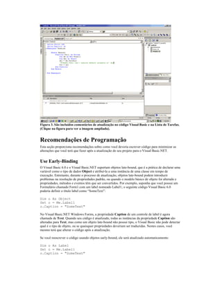 Figura 3. São incluídos comentários de atualização no código Visual Basic e na Lista de Tarefas.
(Clique na figura para ver a imagem ampliada).


Recomendações de Programação
Esta seção proporciona recomendações sobre como você deveria escrever código para minimizar as
alterações que você terá que fazer após a atualização do seu projeto para o Visual Basic.NET.


Use Early-Binding
O Visual Basic 6.0 e o Visual Basic.NET suportam objetos late-bound, que é a prática de declarar uma
variável como o tipo de dados Object e atribuí-la a uma instância de uma classe em tempo de
execução. Entretanto, durante o processo de atualização, objetos late-bound podem introduzir
problemas na resolução de propriedades padrão, ou quando o modelo básico de objeto foi alterado e
propriedades, métodos e eventos têm que ser convertidos. Por exemplo, suponha que você possui um
Formulário chamado Form1 com um label nomeado Label1; o seguinte código Visual Basic 6.0
poderia definir o título label como “SomeText”:

Dim o As Object
Set o = Me.Label1
o.Caption = "SomeText"

No Visual Basic.NET Windows Forms, a propriedade Caption de um controle de label é agora
chamada de Text. Quando seu código é atualizado, todas as instâncias da propriedade Caption são
alteradas para Text, mas como um objeto late-bound não possui tipo, o Visual Basic não pode detectar
qual é o tipo de objeto, ou se quaisquer propriedades deveriam ser traduzidas. Nestes casos, você
mesmo terá que alterar o código após a atualização.

Se você reescrever o código usando objetos early-bound, ele será atualizado automaticamente:

Dim o As Label
Set o = Me.Label1
o.Caption = "SomeText"
 