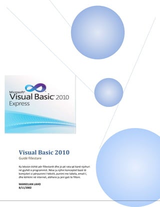 Visual Basic 2010
Guidë fillestare
Ky leksion është për fillestarët dhe jo pë rata që kanë njohuri
në gjuhët e programimit. Nëse ju njihni konceptet bazë të
komjuteri si përpunimi I tekstit, punimi me tabela, email-I,
dhe kërkimi në internet, atëhere ju jeni gati te filloni.
MARKELIAN LAHO
8/11/2002
 