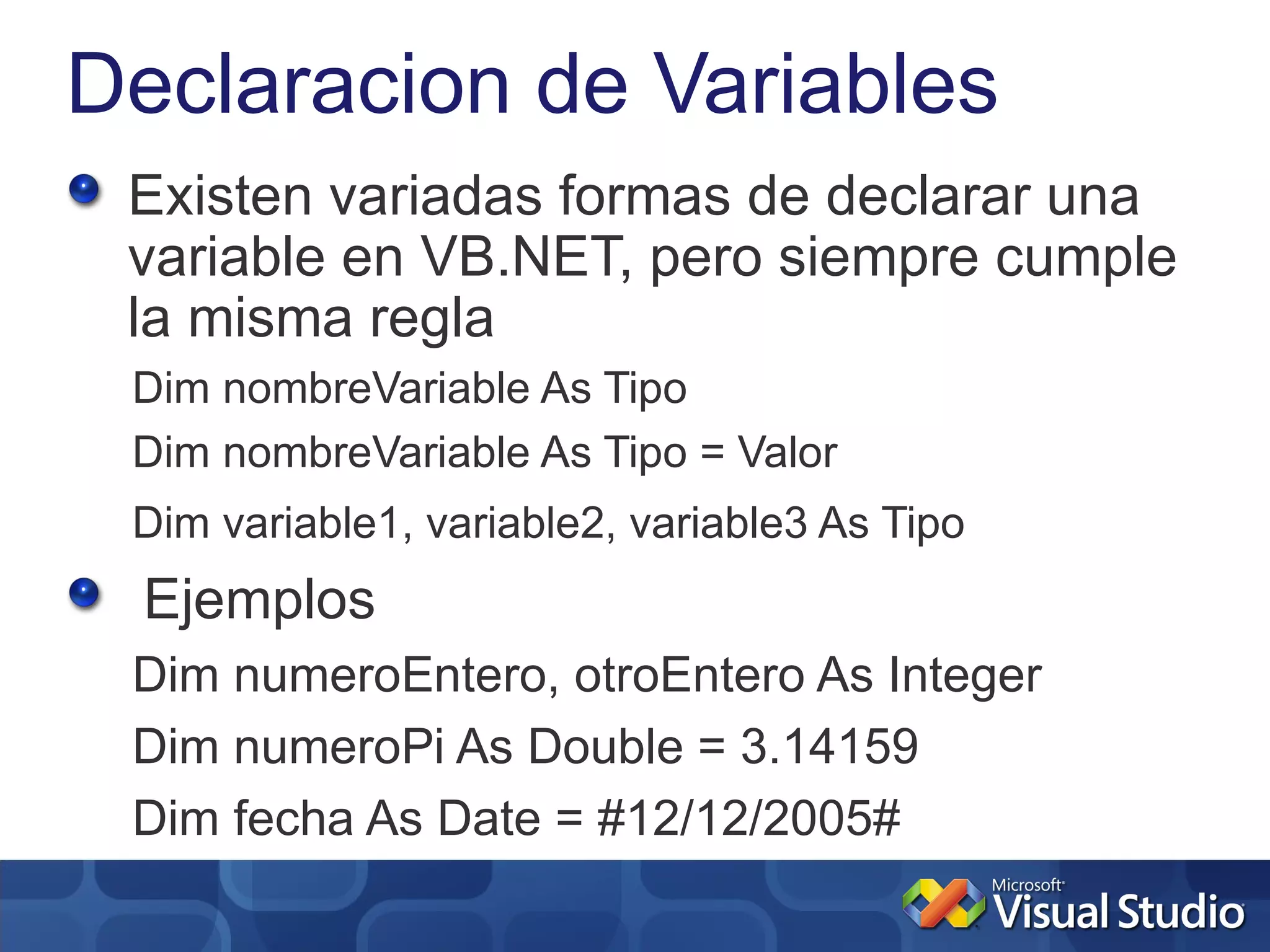 Declaracion de Variables
 Existen variadas formas de declarar una
 variable en VB.NET, pero siempre cumple
 la misma regla
 Dim nombreVariable As Tipo
 Dim nombreVariable As Tipo = Valor
 Dim variable1, variable2, variable3 As Tipo
 Ejemplos
 Dim numeroEntero, otroEntero As Integer
 Dim numeroPi As Double = 3.14159
 Dim fecha As Date = #12/12/2005#
 