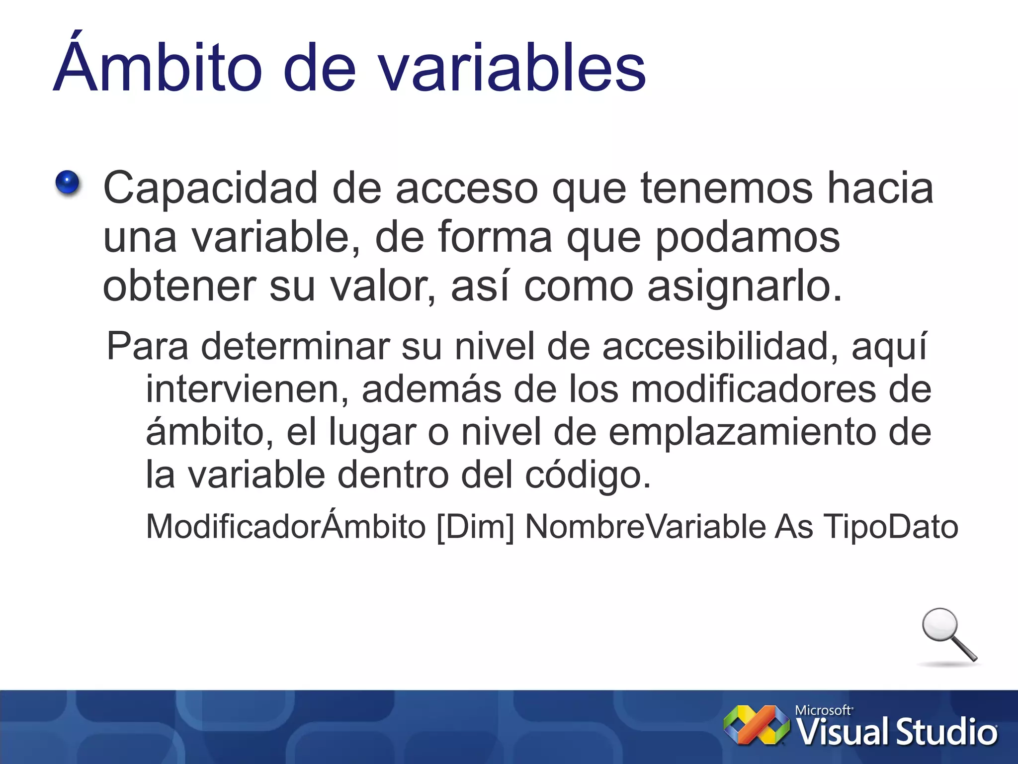 Ámbito de variables
 Capacidad de acceso que tenemos hacia
 una variable, de forma que podamos
 obtener su valor, así como asignarlo.
 Para determinar su nivel de accesibilidad, aquí
   intervienen, además de los modificadores de
   ámbito, el lugar o nivel de emplazamiento de
   la variable dentro del código.
   ModificadorÁmbito [Dim] NombreVariable As TipoDato
 
