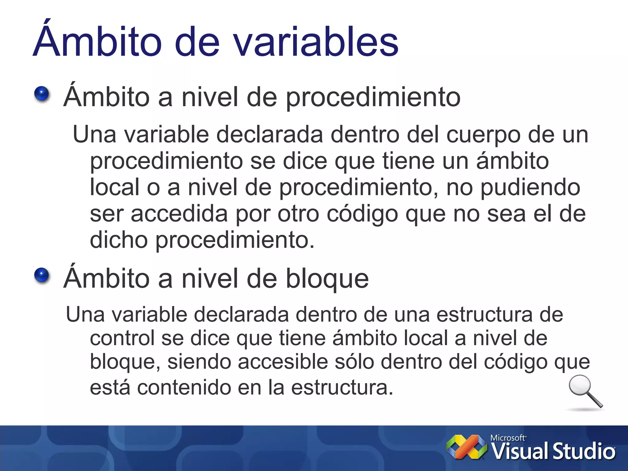 Ámbito de variables
 Ámbito a nivel de procedimiento
  Una variable declarada dentro del cuerpo de un
   procedimiento se dice que tiene un ámbito
   local o a nivel de procedimiento, no pudiendo
   ser accedida por otro código que no sea el de
   dicho procedimiento.
 Ámbito a nivel de bloque
 Una variable declarada dentro de una estructura de
   control se dice que tiene ámbito local a nivel de
   bloque, siendo accesible sólo dentro del código que
   está contenido en la estructura.
 