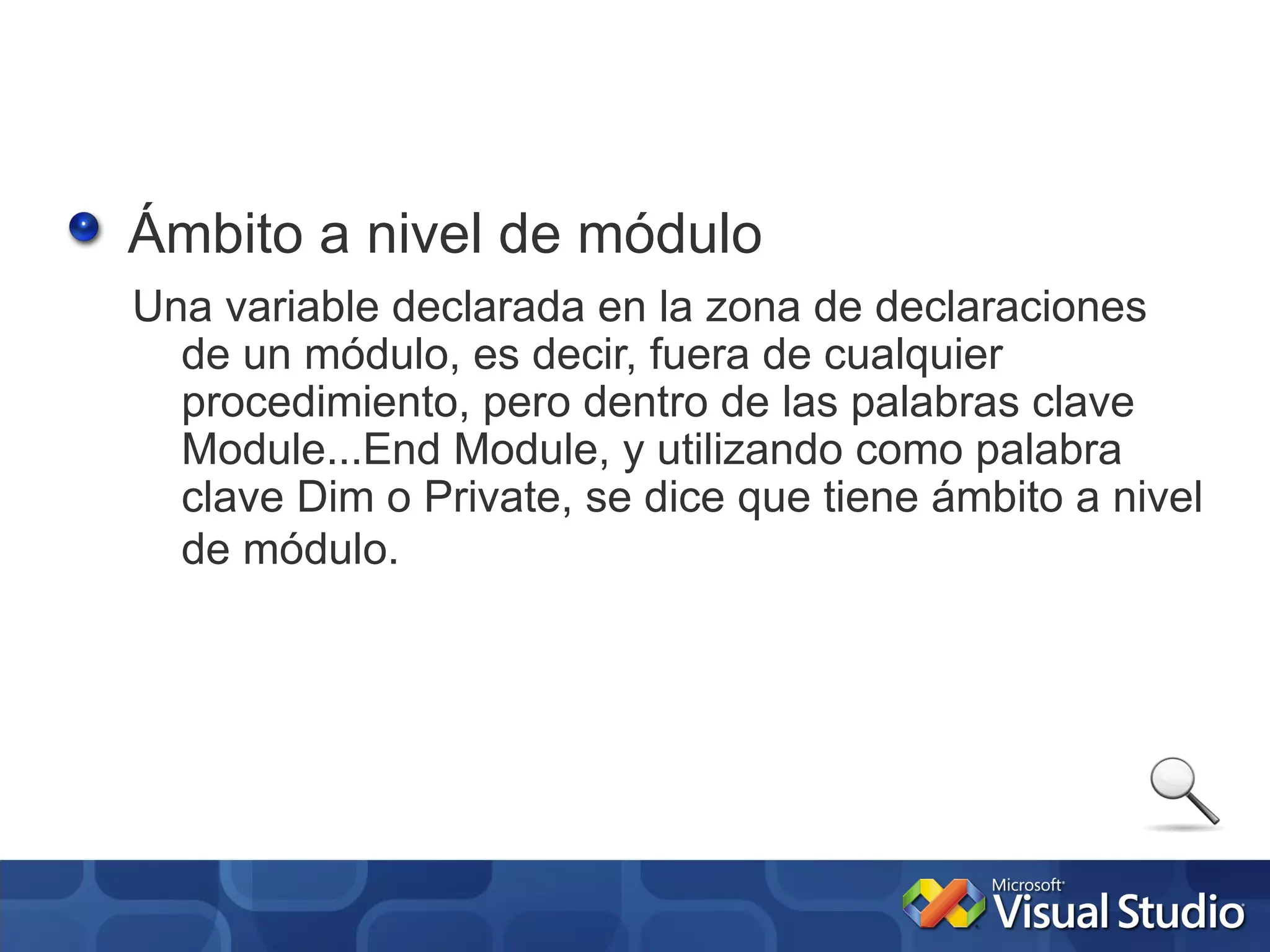 Ámbito a nivel de módulo
Una variable declarada en la zona de declaraciones
  de un módulo, es decir, fuera de cualquier
  procedimiento, pero dentro de las palabras clave
  Module...End Module, y utilizando como palabra
  clave Dim o Private, se dice que tiene ámbito a nivel
  de módulo.
 