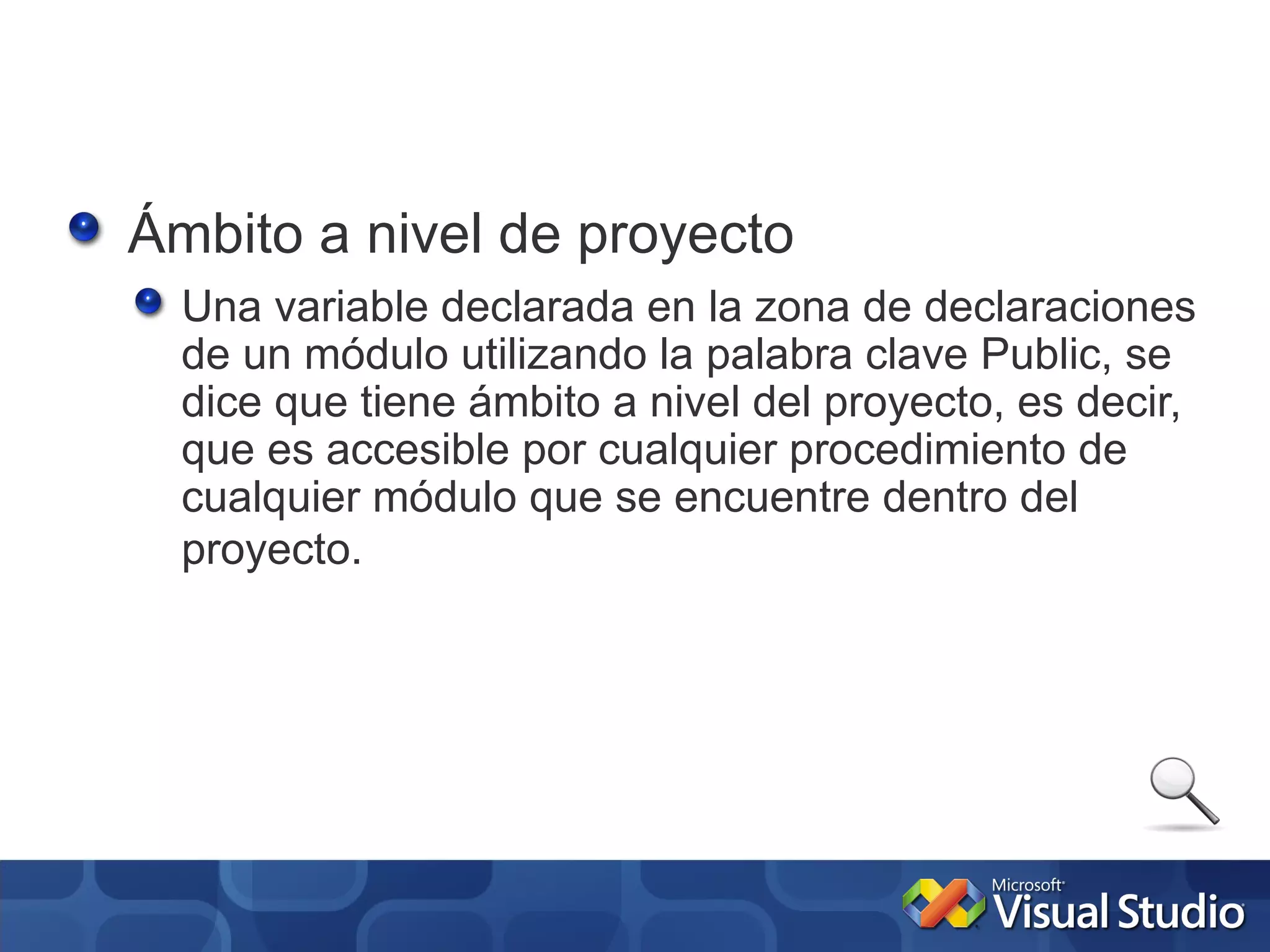 Ámbito a nivel de proyecto
  Una variable declarada en la zona de declaraciones
  de un módulo utilizando la palabra clave Public, se
  dice que tiene ámbito a nivel del proyecto, es decir,
  que es accesible por cualquier procedimiento de
  cualquier módulo que se encuentre dentro del
  proyecto.
 