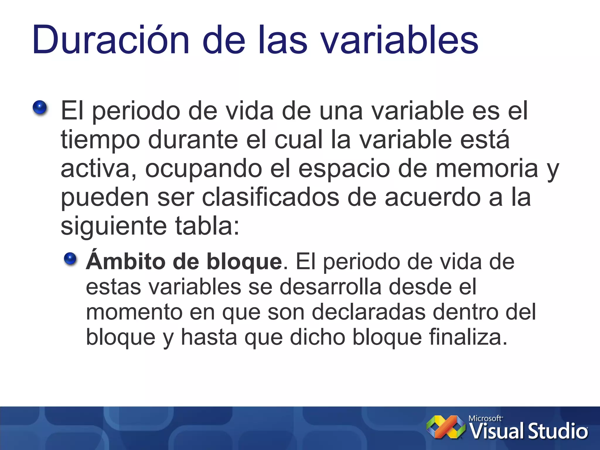 Duración de las variables
 El periodo de vida de una variable es el
 tiempo durante el cual la variable está
 activa, ocupando el espacio de memoria y
 pueden ser clasificados de acuerdo a la
 siguiente tabla:
   Ámbito de bloque. El periodo de vida de
   estas variables se desarrolla desde el
   momento en que son declaradas dentro del
   bloque y hasta que dicho bloque finaliza.
 