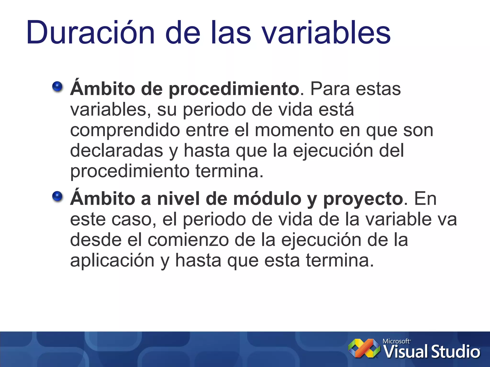 Duración de las variables
   Ámbito de procedimiento. Para estas
   variables, su periodo de vida está
   comprendido entre el momento en que son
   declaradas y hasta que la ejecución del
   procedimiento termina.
   Ámbito a nivel de módulo y proyecto. En
   este caso, el periodo de vida de la variable va
   desde el comienzo de la ejecución de la
   aplicación y hasta que esta termina.
 