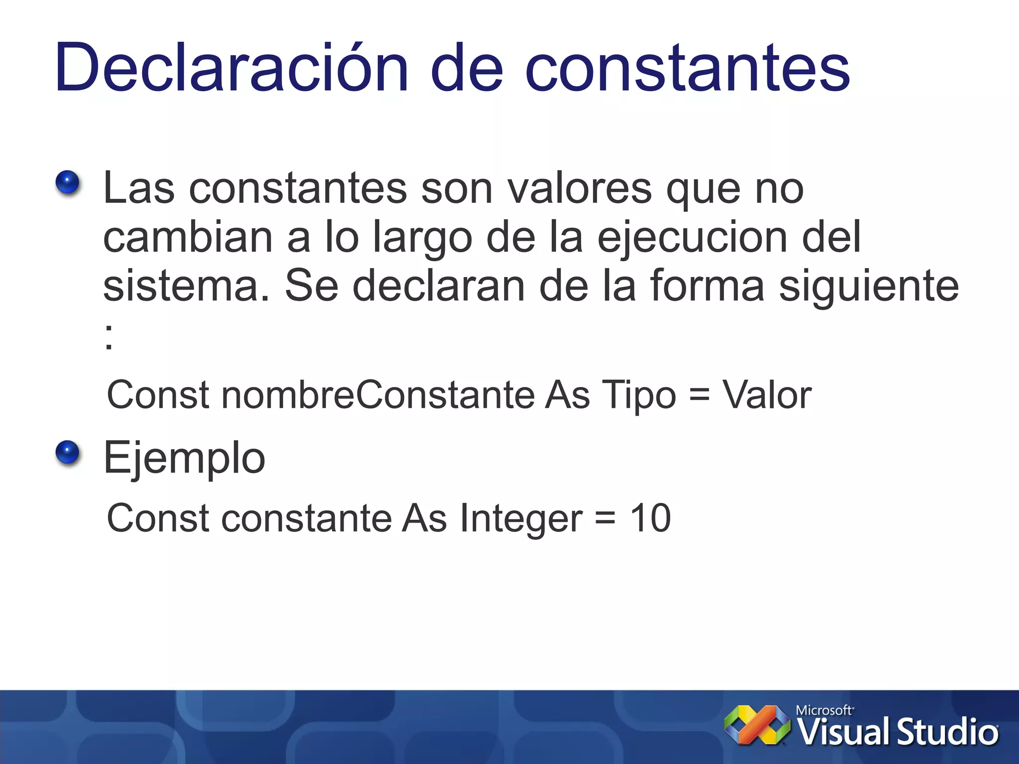 Declaración de constantes
 Las constantes son valores que no
 cambian a lo largo de la ejecucion del
 sistema. Se declaran de la forma siguiente
 :
 Const nombreConstante As Tipo = Valor
 Ejemplo
 Const constante As Integer = 10
 