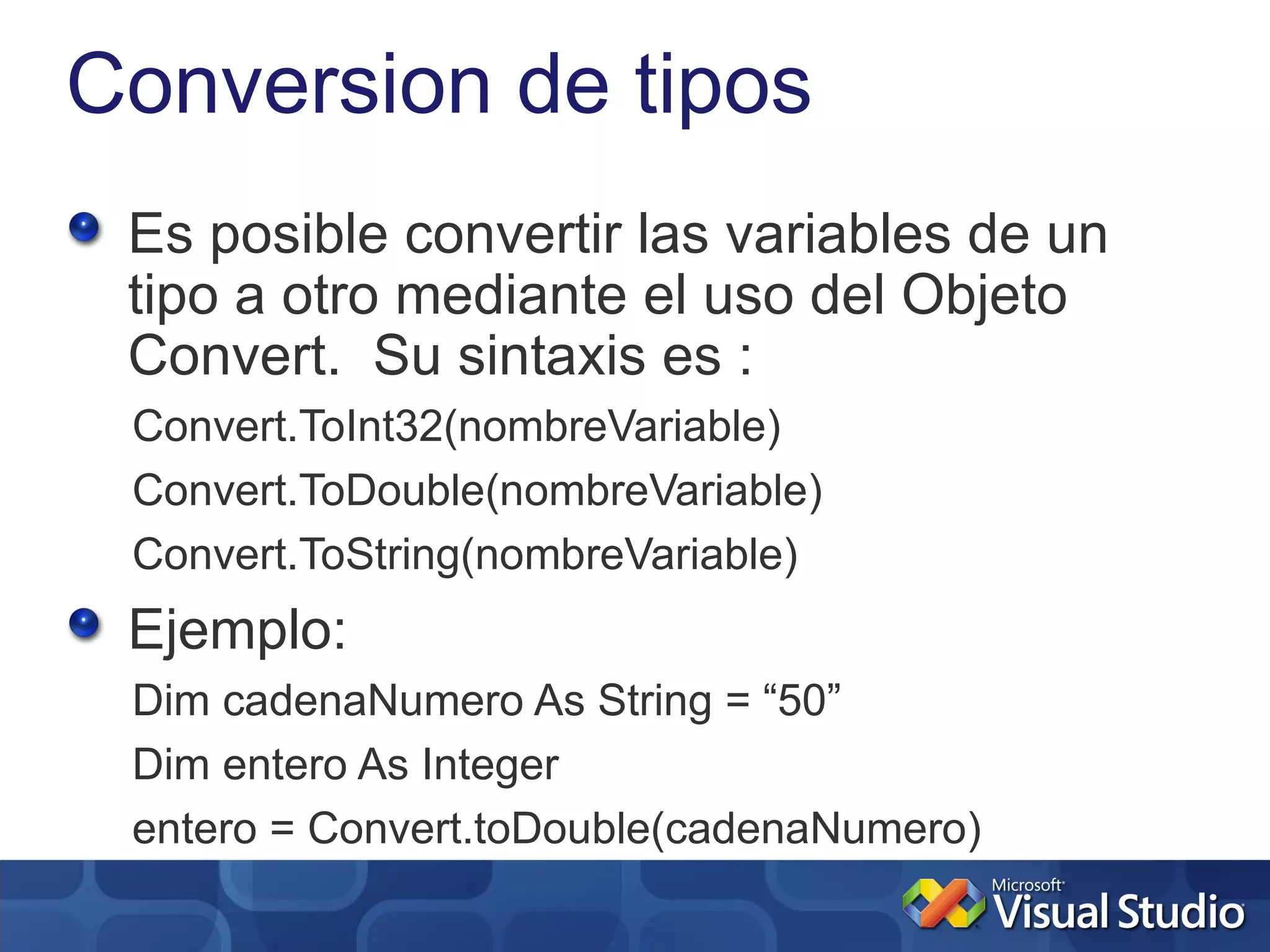 Conversion de tipos
 Es posible convertir las variables de un
 tipo a otro mediante el uso del Objeto
 Convert. Su sintaxis es :
 Convert.ToInt32(nombreVariable)
 Convert.ToDouble(nombreVariable)
 Convert.ToString(nombreVariable)
 Ejemplo:
 Dim cadenaNumero As String = “50”
 Dim entero As Integer
 entero = Convert.toDouble(cadenaNumero)
 